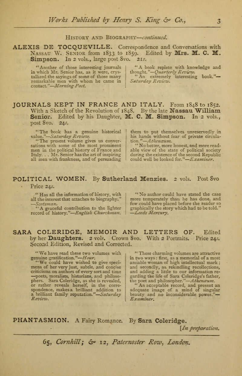 History axd Biography—continued. ALEXIS DE TOCQUEVILLE. Correspondence and Conversations with Nassau W. Senior from 1833 to 1S59. Edited by Mrs. M. C. M. Simpson. In 2 vols., large post Svo. 21s. Another of those interesting journals in which Mr. Senior has, as it were, crys- tallized the sayings of some of those many remarkable men with whom he came in contact.—Morning Post. A book replete with knowledge and thought.— Quarterly Review. An extremely interesting book.— Saturday Ret JOURNALS KEPT IN FRANCE AND ITALY. From 1848 to 1852. With a Sketch of the Revolution of 1S48. By the late Nassau William Senior. Edited by his Daughter, M. C. M. Simpson. In 2 vols., post Svo. 24s. The book has a genuine historical value.—Saturday Re The present volume gives us conver- sations with some of the most prominent men in the political history of France and Italy. . . Mr. Senior has the art of inspiring all men with frankness, and of persuading them to put themselves unreservedly in his hands without fear of private circula- tion.—Athena X better, more honest, and more read- able view of the state of political society during the existence of the second Republic could well be looked for.—Examiner. POLITICAL WOMEN. By Sutherland Menzies. Price 24s. 2 vols. Post Svo  Has all the information of history, with all the interest that attaches to biography. —Scotsman. ' A graceful contribution to the lighter record of history.—English Churchman.  No author could have stated the case more temperately thau he has done, and few could have placed before the reader so graphically the story which had to be told. —Leeds Mercury. SARA COLERIDGE, MEMOIR AND LETTERS OF. Edited by her Daughters. 2 vol?. Crown Svo. With 2 Portraits. Price 24-r. Second Edition, Revised and Corrected. We have read these two volumes with genuine gratification.—Hour. We could have wished to give speci- mens of her very just, subtle, and conc;se criticisms on authors of every sort and time —poets, moralists, historians, and philoso- phers. Sara Coleridge, as she is revealed, or rather reveals herself, in the corre- spondence, makes a brilliant addition to a brilliant family reputation.—Saturday Review.  These charming volumes are attractive in two ways : first, as a memorial of a most amiable woman of high intellectual mark ; and secondly, as rekindling recollections, and adding a little to our information re- garding the life of Sara Coleridge's father, the poet and philosopher.—Atheruzum. An acceptable record, and present an adequate image of a mind of singular beauty and no inconsiderable power.— Examiner. PHANTASMION. A Fairy Romance. By Sara Coleridge. [In preparation.