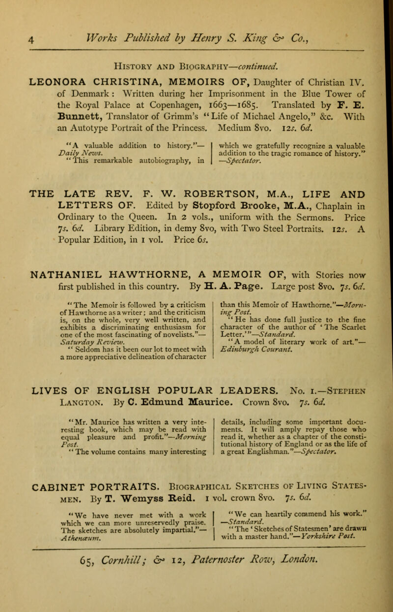 History and Biography—contimced. LEONORA CHRISTINA, MEMOIRS OF, Daughter of Christian IV. of Denmark : Written during her Imprisonment in the Blue Tower of the Royal Palace at Copenhagen, 1663—1685. Translated by F. E. Bunnett, Translator of Grimm's Life of Michael Angelo, &c. With an Autotype Portrait of the Princess. Medium 8vo. 12s. 6d. A valuable addition to history. Daily News. This remarkable autobiography, which we gratefully recognize a valuable addition to the tragic romance of history. —Spectator. THE LATE REV. F. W. ROBERTSON, M.A., LIFE AND LETTERS OF. Edited by Stopford Brooke, M.A., Chaplain in Ordinary to the Queen. In 2 vols., uniform with the Sermons. Price 7s. 6d. Library Edition, in demy 8vo, with Two Steel Portraits. 12s. A Popular Edition, in 1 vol. Price 6s. NATHANIEL HAWTHORNE, A MEMOIR OF, with Stories now first published in this country. By H. A. Page. Large post 8vo. Js. 6d. The Memoir is followed by a criticism of Hawthorne as a writer; and the criticism is, on the whole, very well written, and exhibits a discriminating enthusiasm for one of the most fascinating of novelists.— Saturday Review.  Seldom has it been our lot to meet with a more appreciative delineation of character than this Memoir of Hawthorne.—Morn- ing Post. He has done full justice to the fine character of the author of 4 The Scarlet Letter.'—Standard. A model of literary work of art.— Edinburgh Courant. LIVES OF ENGLISH POPULAR LEADERS. No. 1.—Stephen Langton. By C. Edmund Maurice. Crown 8vo. js. 6d. Mr. Maurice has written a very inte- resting book, which may be read with equal pleasure and profit.—Morning Post.  The volume contains many interesting details, including some important docu- ments. It will amply repay those who read it, whether as a chapter of the consti- tutional history of England or as the life of a great Englishman.—Spectator. CABINET PORTRAITS. Biographical Sketches of Living States- men. By T. Wemyss Reid. 1 voL crown 8vo. Js. 6d. We have never met with a work which we can more unreservedly praise. The sketches are absolutely impartial.— A thenaum. We can heartily commend his work. —Standard. The • Sketches of Statesmen' are drawn with a master hand.— Yorkshire Post.