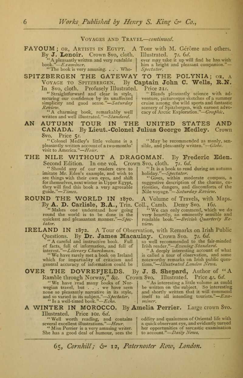 Voyages and Travel—continued. FAYOUM ; ok, Artists in Egypt. A Tour with M. Gerome and others. By J. Lenoir. Crown 8vo, cloth. Illustrated. Js. 6d. A pleasantly written and very readable book.—Examiner. The book is very amusing. . . . Who- SPITZBERGEN THE GATEWAY TO THE POLYNIA; or, a Voyage to Spitzbergen. By Captain John C. Wells, R.N. In Svo, cloth. Profusely Illustrated. Price lis.  Straightforward and clear in style, I securing our confidence by its unaffected ) simplicity and good sense.—Saturday \ Review. A charming book, remarkably well written and well illustrated.—Standard. ever may take it up will find he has with him a bright and pleasant companion. — Spectator.  Blends pleasantly science with ad- venture, picturesque sketches of a summer cruise among the wild sports and fantastic scenery of Spitzbergen, with earnest advo- cacy of Arctic Exploration.—Graphic. AN AUTUMN TOUR IN THE UNITED STATES AND CANADA. By Lieut.-Colonel Julius George Medley. Crown 8vo. Price 5^-  Colonel Medley's little volume is a | May be recommended as manly, sen- pleasantly written accountof a two-months' siblc, and pleasantly written.—Globe. visit to America.—Hour. THE NILE WITHOUT A DRAGOMAN. Second Edition. In one vol. Crown 8vo, cloth.  Should any of our readers care to imitate Mr. Eden's example, and wish to see things with their own eyes, and shift for themselves, next winter in Upper Egypt, they will find this book a very agreeable guide.—Tivics. By Frederic Eden. •js. 6d.  It is a book to read during an autumn holiday.—Spectator. Gives, within moderate compass, a suggestive description of the charms, cu- riosities, dangers, and discomforts of the Nile voyage.— Saturday Review. ROUND THE WORLD IN 1870. A Volume of Travels, with Maps. By A. D. Carlisle, B.A., Trin. Coll., Camb. Demy Svo. i6j. Makes one understand how going We can only commend, which we do round the world is to be done in the very heartily, an eminently sensible and quickest and plcasantest manner.—Spec- readable book.—British Quarterly Ro- tator, view. IRELAND IN 1872. A Tour of Observation, with Remarks on Irish Public Questions. By Dr. James Macaulay. Crown Svo. s. 6d. A careful and instructive book. Fit of facts, full of information, and full of interest.—Literary Churchman.  We have rarely met a book on Ireland which for impartiality of criticism and general accuracy of information could be OVER THE DOVREFJELDS. By J. S. Shepard, Author of A Ramble through Norway, Sec. Crown Svo. Illustrated. Price 4s. 6d. well recommended to the fair-minded Irish reader.— Evening Standard. A deeply interesting account of what is called a tour of observation, and some noteworthy remarks on Irish public ques- tions.—IllustratedLondo;: - We have read many books of Nor- wegian travel, but . . . we have seen none so pleasantly narrative in its style, and so varied in its subject.—Spectator.  Is a well-timed book.—AY/v.  As interesting a little volume as could be written on the subject. So interesting and shortly written that it will commend itself to all intending tourists.—Exa- miner. A WINTER IN MOROCCO. By Amelia Perrier. Large crown Svo. Illustrated. Price 10s. 6d. Well worth reading, and contains oddity and quaintness of Oriental life with several excellent illustrations.—Hout  Miss Perrier is a very amusing writer. She has a good deal of humour, sees the a quick observant eye, and evidently turned her opportunities of sarcastic examination to account.—Daily News.