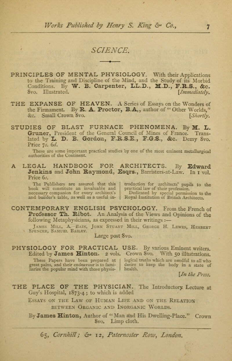 SCIENCE. PRINCIPLES OF MENTAL PHYSIOLOGY. With their Applications to the Training and Discipline of the Mind, and the Study of its Morbid Conditions. By W. B. Carpenter, LL.D., M.D., F.R.S., &c. 8vo. Illustrated. [Immediately. THE EXPANSE OF HEAVEN. A Series of Essays on the Wonders of the Firmament. By R. A. Proctor, B.A,, author of  Other Worlds, >\:c. Small Crown 8vo. [Shortly. STUDIES OF BLAST FURNACE PHENOMENA. By M. L. Gruner, President of the General Council of Mines of France. Trans- lated by L. D. B. Gordon, F.R.S.E., F.G.S., &c. Demy 8vo. Price js. 6d. These are some important practical studies by or.e of : nent metallurgical authorities of the Continent. A LEGAL HANDBOOK FOR ARCHITECTS. By Edward Jenkins and John Kaymond, Esqrs., Barristers-at-Law. In i vol. Price 6s. The Publishers are assured that this book will constitute an invaluable and necessary companion for every architect's and builder's table, as well as a useful in- troduction for architects' pupils to the practical law of their profession. Dedicated by special permission to the Royal Institution of British Architects. CONTEMPORARY ENGLISH PSYCHOLOGY. From the French of Professor Th. Ribot. An Analysis of the Views and Opinions of the following Metaphysicians, as expressed in their writings :— James Mill, A. Bain, John Stuart Mill, Ge^gz H. Lewes, Herbert ;xcer, Samuel Bailey. Large post 8vo. PHYSIOLOGY FOR PRACTICAL USE. By various Eminent writers. Edited by James Hinton. 2 vols. Crown 8vo. With 50 illustrations. These Papers have been prepared at I logical truths which are needful to all who great pains, and their endeavour is to fami- desire to keep the body in a state of liarize the popular mind with those physio- I health. [In the Press. THE PLACE OF THE PHYSICIAN. The Introductory Lecture at Guy's Hospital, 1873-4 > to which is added AYS ON THE LAW OF HUMAN LlFE AND ON THE ReLATIuX retween Organic and Inorganic Worlds. By James Hinton, Author of Man and His Dwelling-Place. Crown 8vo. Limp cloth.