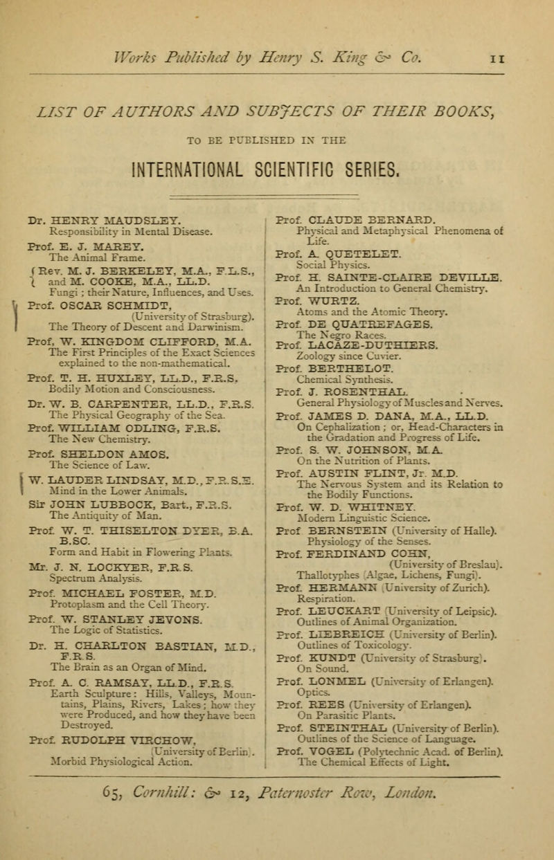 LIST OF AUTHORS AXD SUBJECTS OF THEIR BOOKS, TO BE PUBLISHED IX THE INTERNATIONAL SCIENTIFIC SERIES. Dr. HENRY MAUDSLEY. Responsibility in Mental Disease. Prof. E. J. MAREY. The Animal Frame. (Rev. M.J. BERKELEY. M.A. F.L.S., \ r.i M. COOKE, M.A, LL.D. Fungi; their Nature, Influences, and Use;. | Prof. OSCAR SCHMIDT, (University of Str: The Theory of Descent and Darwinism. Prof, W. KING-DOM CLIFFORD, M.A. The First Principles of the Exact Sci - explained to the non-mathematical. Prof. T. H. HUXLEY, LL.D., F.R.S. Bodily Motion and Consciousness. Dr. W. B. CARPENTER, LL.D.. F.R.S The Physical Geography of the Sea. Prof. WILLIAM ODLING, F.R.S. The New Chemistry. Prof. SHELDON AMOS. The Science of Law. j W. LAUDER LINDSAY, M.D., F.R.3.Z. . i in the Lower Animals. Sir JOHN LUBBOCK, Bart., F.R.S. The Antiquity- of Man. Prof W. T. THISELTON DYER, B.A. B.SC. Form and Habit in Flowe Mr. J. N. LOCKYER, F.R.S. Spectrum Analysis. Prof. MICHAEL FOSTER, M.D. Protoplasm and the Cell Theory. Prof. W. STANLEY JEVONS. The Logic of Statistics. Dr. H. CHARLTON BASTIAN, MLD., F.R.S. The Brain as an Organ of Mind. Prof. A. C. RAMSAY, LL.D., F.R.S. Earth Sculpture: Hills, Valleys, M tains, Plains, Rivers, Lakes; he were Produced, and how theyr... Destroyed. Prof: RUDOLPH VTRCHOW, Morbid Physiological Action. Prof. CLAUDE BERNARD. Physical and Metaphysical Phenomena of Life. Prof. A QUETELET. Social Physics. Prof. H. SAINTE-CLAIRE DEVILLE. An Introduction to General Chemistry. Prof. WURTZ. Atoms and the Atomic Theory. Prof. DE QUATREFAGES. The Negro Races. Prof. LACAZE-DUTHIERS. Zoology since Cuvier. Prof. BERTHELOT. Chemical Synth.: Prof. J. ROSENTHAL. General Physiol: g s and Nerves. Prof. JAMES D. DANA, MA., LL.D. On Cephalization ; or, Head-Characters in the Gradation and Progress of Life. Prof. S. W. JOHNSON. M.A On the Nutrition of Plar.:s. Prof. AUSTIN FLINT, Jr. M.D. The Nervous System and its Relation to the Bodily Functions. Prof. W. D. WHITNEY. Modern Linguistic Science. Prof BERNSTEIN i Urhversiry of Halle). Physiology- of the Senses. Prof. FERDINAND COHN, (Ur.iversity of Breslau). Thallotyphes Algae, Lichens, Fungi). Prof. HERMANN University of Zurich). Respiration. Prof. LEUCKART University of Leipsic). Outlines of Animal Organization. Prof. LIEBREICH ^University of Berlin). Outlines of Toxicology. Prof. KUNDT (L '-.-.-'.. . On Sound. Prof. LONMEL (University of Erlangen). Op: Prof. REES (University of Erlangen). On Parasitic Ph Prof. STEINTHAL (University of Berlin). Outlines of the Science of Language. Prof. VOGEL (Polytechnic Acad, of Berlin). The Chemical Effects of Light.