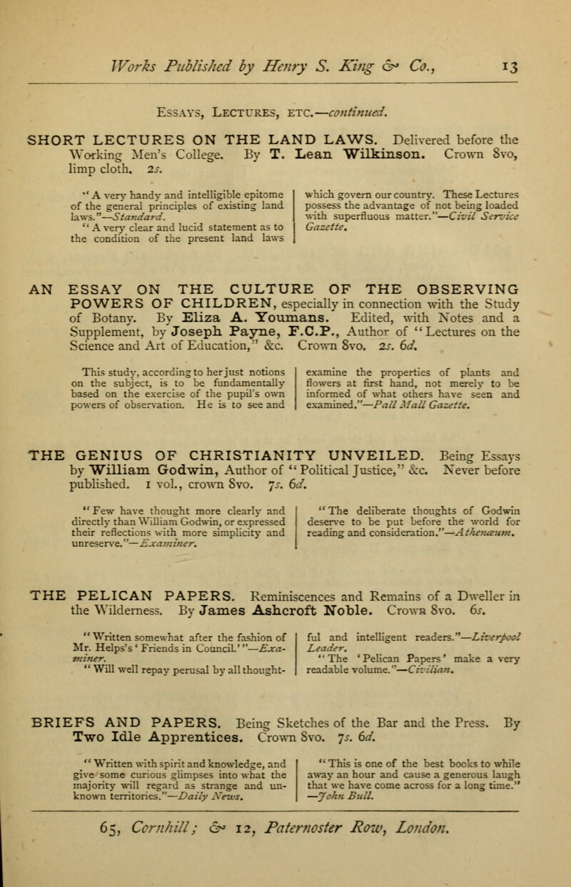 Essays, Lectures, etc.—continued. SHORT LECTURES ON THE LAND LAWS. Delivered before the Working Men's College. By T. Lean Wilkinson. Crown 8vo, limp cloth. 2s. '' A very handy and intelligible epitome of the general principles of existing land laws.—Standard. '; A very clear and lucid statement as to the condition of the present land laws which govern our country. These Lectures possess the advantage of not being loaded with superfluous matter.—Civil Service Gazette. AN ESSAY ON THE CULTURE OF THE OBSERVING POWERS OF CHILDREN, especially in connection with the Study of Botany. By Eliza A. Youmans. Edited, with Notes and a Supplement, by Joseph. Payne, F.C.P., Author of Lectures on the Science and Art of Education,'' &c. Crown Svo. 2s. 6d. This study, according to her just notions on the subject, is to be fundamentally based on the exercise of the pupil's own powers of observation. He is to see and examine the properties of plants and flowers at first hand, not merely to be informed of what others have seen and examined.—Pall Mall Gazette. THE GENIUS OF CHRISTIANITY UNVEILED. Being Essays by William Godwin, Author of  Political Justice, &c Never before published. 1 vol., crown Svo. Js. 6d.  Few have thought more clearly and directly than William Godwin, or expressed their reflections with more simplicity and unreserve.—Examiner.  The deliberate thoughts of Godwin deserve to be put before the world for reading and consideration.—Athetuzitm. THE PELICAN PAPERS. Reminiscences and Remains of a Dweller in the Wilderness. By James Ashcroft Noble. Crown Svo. 6s.  Written somewhat after the fashion of Mr. Helps's ' Friends in Council.'—Exa- miner.  Will well repay perusal by all thought- ful and intelligent readers.—Liverpool Leader. '' The ' Pelican Papers' make a very readable volume.—Cizilian. BRIEFS AND PAPERS. Being Sketches of the Bar and the Press. By Two Idle Apprentices. Crown Svo. 7*. 6d.  Written with spirit and knowledge, and give some curious glimpses into what the majority will regard as strange and un- known territories.—Daily News.  This is one of the best books to while away an hour and cause a generous laugh that we have come across for a long time. —John Bull.