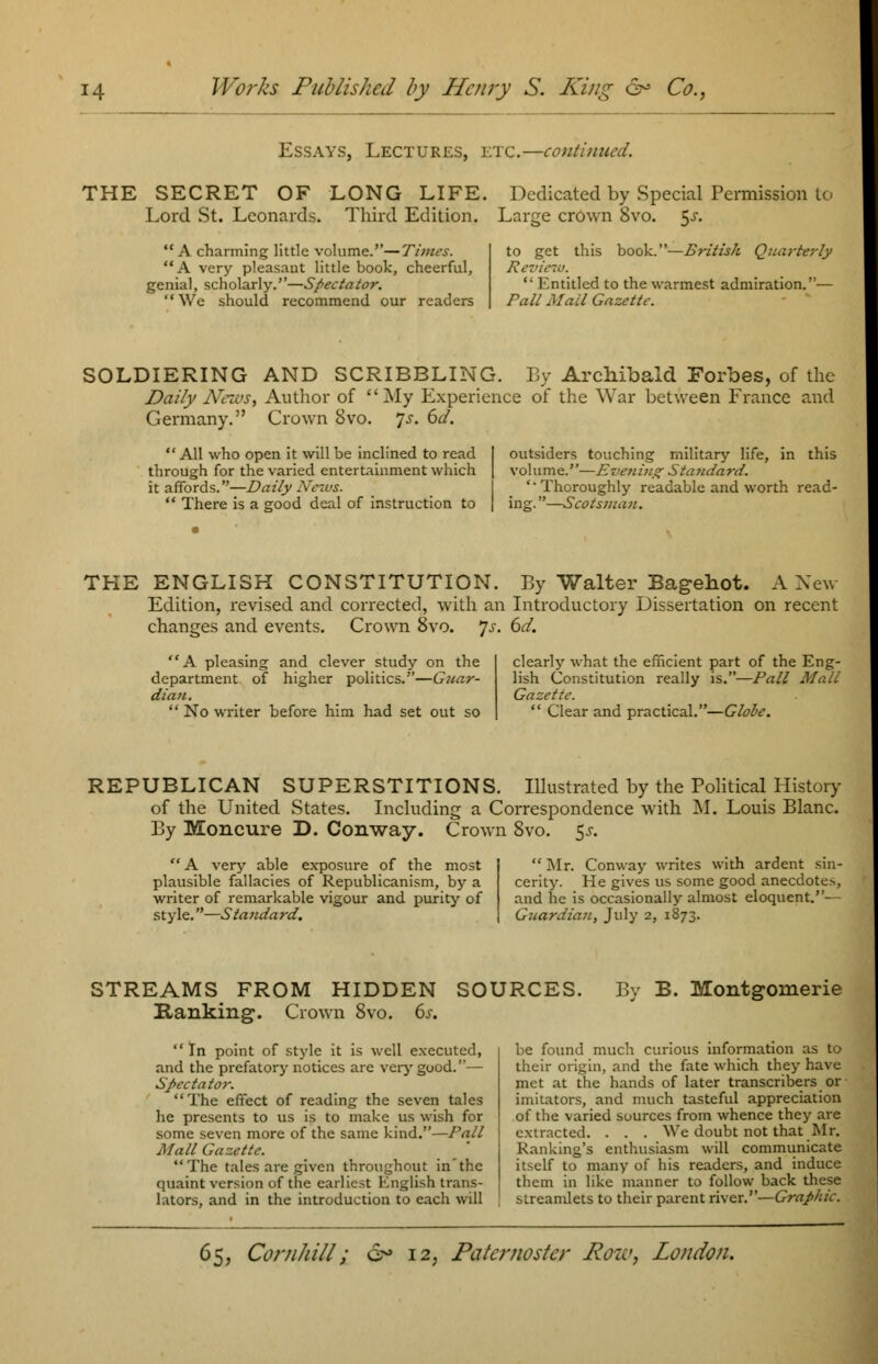 Essays, Lectures, etc.—continued. THE SECRET OF LONG LIFE. Dedicated by Special Permission to Lord St. Leonards. Third Edition. Large crown 8vo. $s. A charming little volume.—Times. A very pleasant little book, cheerful, genial, scholarly.—Spectator.  We should recommend our readers to get this book.—British Quarterly Review.  Entitled to the warmest admiration.— Pall Mail Gazette. SOLDIERING AND SCRIBBLING. By Archibald Forbes, of the Daily News, Author of My Experience of the War between France and Germany. Crown 8vo. Js. 6d.  All who open it will be inclined to read through for the varied entertainment which it affords.—Daily News.  There is a good deal of instruction to outsiders touching military life, in this volu me.''—£ verting Stauda rd. 'Thoroughly readable and worth read- ing.—Scotsman. THE ENGLISH CONSTITUTION. By Walter Bagehot. A New Edition, revised and corrected, with an Introductory Dissertation on recent changes and events. Crown 8vo. 7^. 6d. A pleasing and clever study on the department of higher politics.—Guar- dian.  No writer before him had set out so clearly what the efficient part of the Eng- lish Constitution really is.—Pail Mali Gazette.  Clear and practical.—Globe. REPUBLICAN SUPERSTITIONS. Illustrated by the Political History of the United States. Including a Correspondence with M. Louis Blanc. By Moncure D. Conway. Crown 8vo. $s. A very able exposure of the most plausible fallacies of Republicanism, by a writer of remarkable vigour and purity of style.—Standard. Mr. Conway writes with ardent sin- cerity. He gives us some good anecdote*, and he is occasionally almost eloquent.- - Guardian, July 2, 1873. STREAMS FROM HIDDEN SOURCES. Ranking. Crown 8vo. 6s. By B. Montgomerie In point of style it is well executed, and the prefatory notices are very good.— Spectator. The effect of reading the seven tales he presents to us is to make us wish for some seven more of the same kind.—Pall Mall Gazette. The tales are given throughout in'the quaint version of the earliest English trans- lators, and in the introduction to each will be found much curious information as to their origin, and the fate which they have met at the hands of later transcribers or imitators, and much tasteful appreciation of the varied sources from whence they are extracted. . . . We doubt not that Mr. Kanking's enthusiasm will communicate itself to many of his readers, and induce them in like manner to follow back these streamlets to their parent river.—Graphic.