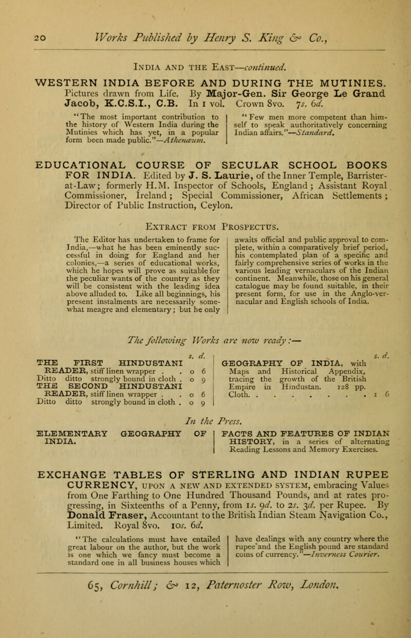 India and the East—continued. WESTERN INDIA BEFORE AND DURING THE MUTINIES. Pictures drawn from Life. By Major-Gen. Sir George Le Grand Jacob, K.C.S.I., C.B. In i vol. Crown 8vo. Js. 6d. The most important contribution to the history of Western India during the Mutinies which has yet, in a popular form been made public.—At/icnceum.  Few men more competent than him- self to speak authoritatively concerning Indian affairs.—Standard. EDUCATIONAL COURSE OF SECULAR SCHOOL BOOKS FOR INDIA. Edited by J. S. Laurie, of the Inner Temple, Barrister- at-Law; formerly H.M. Inspector of Schools, England; Assistant Royal Commissioner, Ireland; Special Commissioner, African Settlements; Director of Public Instruction, Ceylon. Extract from Prospectus. The Editor has undertaken to frame for India,—what he has been eminently suc- cessful in doing for England and her colonies,—a series of educational works, which he hopes will prove as suitable for the peculiar wants of the country as they will be consistent with the leading idea above alluded to. Like all beginnings, his present instalments are necessarily some- what meagre and elementary; but he only awaits official and public approval to com- plete, within a comparatively brief period, his contemplated plan of a specific and fairly comprehensive series of works in the various leading vernaculars of the Indian continent. Meanwhile, those on his general catalogue may be found suitable, in then- present form, for use in the Anglo-ver- nacular and English schools of India. The following Works are now ready:— THE FIRST HINDUSTANI READER, stiff linen wrapper . Ditto ditto strongly bound in cloth . THE SECOND HINDUSTANI READER, stiff linen wrapper . Ditto ditto strongly bound in cloth . *. d. GEOGRAPHY OF INDIA, with Maps and Historical Appendix, tracing the growth of the British Empire in Hindustan. 128 pp. Cloth s. d. In the Press. ELEMENTARY INDIA. GEOGRAPHY OF FACTS AND FEATURES OF INDIAN HISTORY, in a series of alternating Reading Lessons and Memory Exercises. EXCHANGE TABLES OF STERLING AND INDIAN RUPEE CURRENCY, upon a new and extended system, embracing Values from One Farthing to One Hundred Thousand Pounds, and at rates pro- gressing, in Sixteenths of a Penny, from is. gd. to 2s. $d. per Rupee. By Donaid Fraser, Accountant to the British Indian Steam Navigation Co., Limited. Royal 8vo. 10s. 6d. The calculations must have entailed have dealings with any country where the great labour on the author, but the work rupee'and the English pound are standard is one which we fancy must become a coins of currency.'—-Inverness Courier. standard one in all business houses which