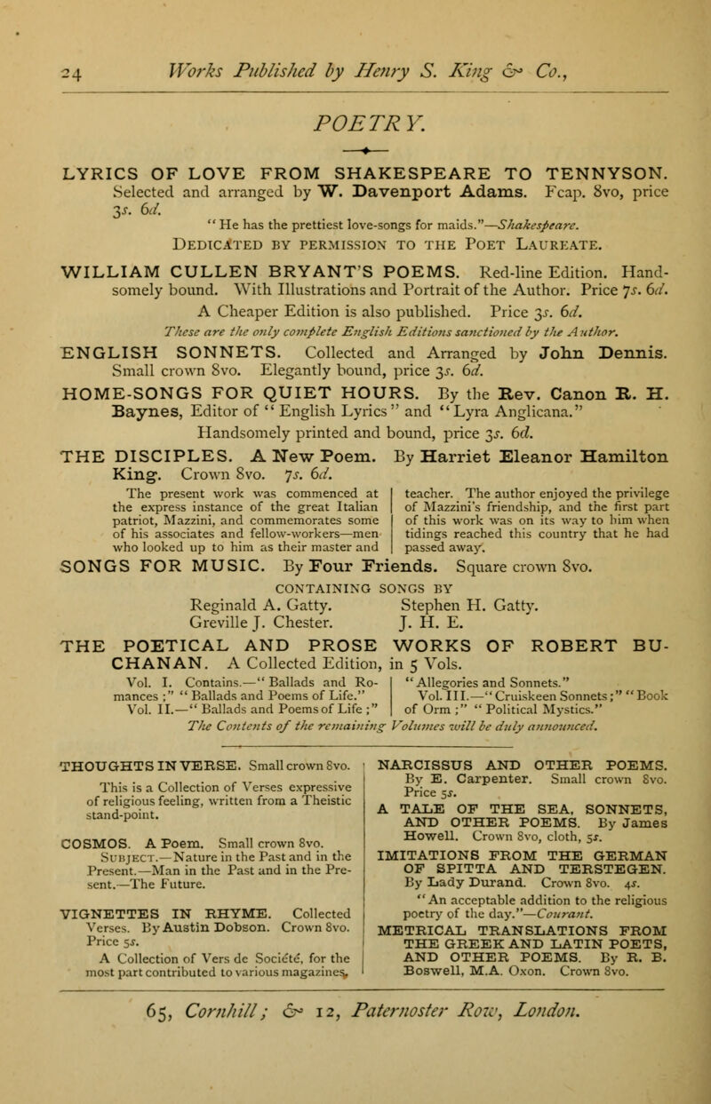 POETRY. LYRICS OF LOVE FROM SHAKESPEARE TO TENNYSON. Selected and arranged by W. Davenport Adams. Fcap. 8vo, price 3s. 6d.  He has the prettiest love-songs for maids.—Shakespeare. Dedicated by permission to the Poet Laureate. WILLIAM CULLEN BRYANT'S POEMS. Red-line Edition. Hand- somely bound. With Illustrations and Portrait of the Author. Price Js. 6d. A Cheaper Edition is also published. Price $s. 6d. These are the only complete English E'd'it'ions sanctioned by tJie Author. ENGLISH SONNETS. Collected and Arranged by John Dennis. Small crown 8vo. Elegantly bound, price 3s. 6d. HOME-SONGS FOR QUIET HOURS. By the Rev. Canon It. H. Baynes, Editor of  English Lyrics and Lyra Anglicana. Handsomely printed and bound, price ^s. 6cl. THE DISCIPLES. A New Poem. By Harriet Eleanor Hamilton King. Crown 8vo. Js. 6d. The present work was commenced at the express instance of the great Italian patriot, Mazzini, and commemorates some of his associates and fellow-workers—men who looked up to him as their master and SONGS FOR MUSIC. By Four Friends. CONTAINING SONGS BY Reginald A. Gatty. Stephen H. Gatty. Greville J. Chester. J. H. E. THE POETICAL AND PROSE WORKS OF ROBERT CHAN AN. A Collected Edition Vol. I teacher. The author enjoyed the privilege of Mazzini's friendship, and the first part of this work was on its way to him when tidings reached this country that he had passed away. Square crown 8vo. BU- mances ; Vol. II. Contains.— Ballads and Ro- ' Ballads and Poems of Life. - Ballads and Poems of Life ; in 5 Vols. Allegories and Sonnets. Vol. III.—Cruiskeen Sonnets; of Orm ;  Political Mystics. Book The Contents of the remaining Vohimes ivill be duly atinowiced. THOUGHTS IN VERSE. Small crown 8vo. This is a Collection of Verses expressive of religious feeling, written from a Theistic stand-point. COSMOS. A Poem. Small crown 8vo. Subject. —Nature in the Past and in the Present.—Man in the Past and in the Pre- sent.—The Future. VIGNETTES IN RHYME. Collected Verses. By Austin Dobson. Crown 8vo. Price 55-. A Collection of Vers dc Societe, for the most part contributed to various magazines. NARCISSUS AND OTHER POEMS. By E. Carpenter. Small crown 8vo. Price $s. A TALE OP THE SEA. SONNETS, AND OTHER POEMS. By James Howell. Crown 8vo, cloth, 5*. IMITATIONS FROM THE GERMAN OF SPITTA AND TERSTEGEN. By Lady Durand. Crown 8vo. 4J. An acceptable addition to the religious poetry of the day.—Courant. METRICAL TRANSLATIONS FROM THE GREEK AND LATIN POETS, AND OTHER POEMS. By R. B. Boswell, M.A. Oxon. Crown 8vo.