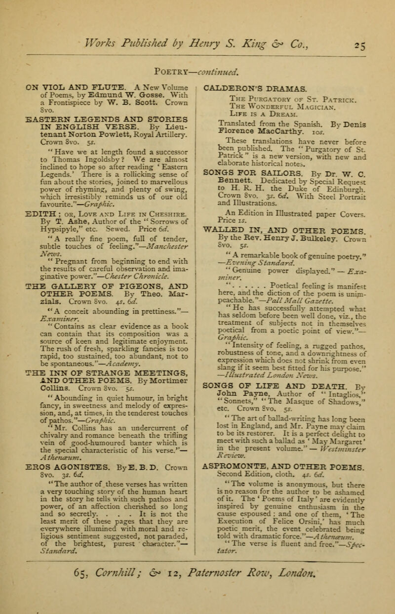 Poetry—continued. ON VIOL AND FLUTE. A New Volume of Poems, by Edmund W. Gosse. With a Frontispiece by W. B. Scott. Crown Svo. EASTERN LEGENDS AND STORIES IN ENGLISH VERSE. By Lieu- tenant Norton Powlett, Royal Artillery. Crown 8vo. $s.  Have we at length found a successor to Thomas Ingoldsby ? We are almost inclined to hope so after reading ' Eastern Legends.' There is a rollicking sense of fun about the stories, joined to marvellous power of rhyming, and plenty of swing, which irresistibly reminds us of our old favourite.—Graphic. EDITH ; or, Love and Life in Cheshire. By T. Ashe, Author of the  Sorrows of Hypsipyle, etc. Sewed. Price 6d. A really fine poem, full of tender, subtle touches of feeling.—Manchester News.  Pregnant from beginning to end with the results of careful observation and ima- ginative power.—Chester Chronicle. THE GALLERY OF PIGEONS, AND OTHER POEMS. By Theo. Mar- zials. Crown Svo. 4s. 6d. A conceit abounding in prettiness.— Examiner.  Contains as clear evidence as a book can contain that its composition was a source of keen and legitimate enjoyment. The rush of fresh, sparkling fancies is too rapid, too sustained, too abundant, not to be spontaneous.''—Academy. THE INN OF STRANGE MEETINGS, AND OTHER POEMS. By Mortimer Collins. Crown Svo. §£, Abounding in quiet humour, in bright fancy, in sweetness and melody of expres- sion, and, at times, in the tenderest touches of pathos.—Graphic. Mr. Collins has an undercurrent of chivalry and romance beneath the trifling vein of good-humoured banter which is the special characteristic of his verse.— A tJunceum. EROS AGONISTES. ByE.B.D. Crown 8vo. 3-r. 6a7. The author of these verses has written a very touching story of the human heart in the story he tells with such pathos and power, of an affection cherished so long and so secretly. . . . It is not the least merit of these pages that they are everywhere illumined with moral and re- ligious sentiment suggested, not paraded, of the brightest, purest character.— Standard. CALDERON'S DRAMAS. The Purgatory of St. Patrick. The Wonderful Magician. Life is a Dream. Translated from the Spanish. Bv Denis Florence MacCarthy. ioj. These translations have never before been published. The  Purgatory of St. Patrick is a new version, with new and elaborate historical notes. SONGS FOR SAILORS. By Dr. W. C. Bennett. Dedicated by Special Request to H. R. H. the Duke of Edinburgh. Crown 8vo. 3^. 6d. With Steel Portrait and Illustrations. An Edition in Illustrated paper Covers. Price is. WALLED IN, AND OTHER POEMS. By the Rev. Henry J. Bulteley. Crown Svo. 5J.  A remarkable book of genuine poetry. —Evening Standard.  Genuine power displayed. — Exa- jniner.  Poetical feeling is manifest here, and the diction of the poem is unim- peachable. —Pall Mall Gazette.  He has successfully attempted what has seldom before been well done, viz., the treatment of subjects not in themselves poetical from a poetic point of view.'— Graphic.  Intensity of feeling, a rugged pathos, robustness of tone, and a downrightness of expression which does not shrink from even slang if it seem best fitted for his purpose. —Illustrated London If ems. SONGS OF LIFE AND DEATH. Ey John Payne, Author of '* Intaglios,'' Sonnets, The Masque of Shac etc. Crown Svo. 5^.  The art of ballad-writing has long been lost in England, and Mr. Payne may claim to be its restorer. It is a perfect delight to meet with such a ballad as ' May Margaret' in the present volume/' — Westminster Met . ASPROMONTE, AND OTHER POEMS. Second Edition, cloth. 4s. 6d. The volume is anonymous, but there is no reason for the author to be ashamed of it. The ' Poems of Italy' are evidently inspired by genuine enthusiasm in the cause espoused : and one of them, ' The Execution of Felice Orsini,' has much poetic merit, the event celebrated being told with dramatic force.—Athemtnmt. The verse is fluent and free.—Spec- tator.