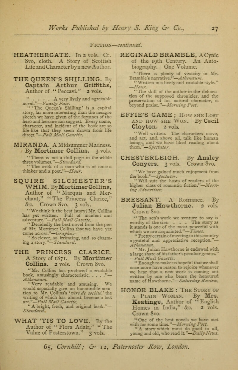 FICTIOX—continued. HEATHERGATE. In 2 vols. Cr. Svo, cloth. A Story of Scottish Life and Character by a new Author. THE QUEEN'S SHILLING. By Captain Arthur Griffiths, Author of Peccavi. 2 vols.  .... A very lively and agreeable novel.—Vanity Fair. ''' The Queea's Shilling' is a capital story, far more interesting than the meagre sketch we have given of the fortunes of the hero and heroine can suggest. Every scene, character, and incident of the book ; life-like that they seem drawn from life direct. —Pall Mall Ga: MIRANDA. A Midsummer Madness. By Mortimer Collins. 3 vols.  There is not a dull page in the whole three volumes.—Stand  The work of a man who is at once a thinker and a poet.—Hour. SQUIRE SILCHESTER S WHIM. By Mortimer Collins, Author of  Marquis and Mer- chant/' The Princess Clarice, Sec. Crown 8vo. 3 vols. 1' We think it the fc . ' r. Collins has yet written. Full of incident and adventure.—Pall Mall Gazette.  Decidedly the best novel from the pen of Mr. Mortimer Collins that we have yet come across.—Graphic.  So clever, so irritating, and so charm- ing a story.— Standard. THE PRINCESS CLARICE. A Story of 1871. By Mortimer Collins. 2 vols. Crown Svo. Mr. Collins has produced a readable book, amusingly characteristic — cewn. Very readable and amusing. We would especially give an honourable men- tion to Mr. Collins's ' vers de societe,' the writing of which has almost become a lost art.—Pall Mall Gazette. A bright, fresh, and original book.— Standard. WHAT 'TIS TO LOVE. Bv the Author of Flora Adair/' -'The Value of Fosterstown.' 3 REGINALD BRAMBLE, A Cynic of the 19th Century. An Au:o- biography. One Volume. There is plenty of vivacity in Mr. Bramble's ta —Ai urn. Written in a lively and readable style. —Hour. The skill of the author in the delinea- tion of the supposed chronicler, and the preservation cf his natural character, is beyond praise.— st. EFFIE'S GAME; How she Lost and how she Wox. By Cecil Clayton. 2 vols. ten. The characters move, and act, and. above all, talk like human beings, and we have liked reading about them.—Spectator CHESTERLEIGH. By Ansley Conyers. 3 vols. Crown Svo. We have gained much enjoyment from the book.—Spectator. suit the hosts of reade- higher class of romantic fiction.—. ing Adk BRESSANT. A Romance. By Julian Hawthorne. 2 vols. Crown Svo. 1' The sen's work we venture to say is worthy of the sire. . . . The story as it stands is one of the most powerful with which we are acquainted.—Times.  Pretty certain of meeting in this country a grateful and appreciative reception.— rum.  Mr. Julian Hawthorne is endowed with a large share of his father's peculiar genius. —Pall Mall Gaz  Enough to make us hopeful tha: once more have reason to rejoice whenever we hear that a new work is coming out written by one who bears the honoured name of Hawthorne.''—Saturday K : HONOR BLAKE : The Story of a Plain Woman. By Mrs. Keating-e, Author of English Homes in India, »kc. 2 vols. Crown Svo.  One of the best novels we have met with for some time.—Morning Post.  A story which must do good to all, young and old, who read it—Daily.