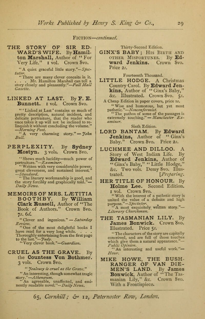 Fiction—continued. THE STORY OF SIR ED- WARD'S WIFE. By Hamil- ton Marshall, Author of  For Very Life. 1 vol. Crown 8vo. A quiet graceful little story.— Spec- tator.  There are many clever conceits in it. . . . Mr. Hamilton Marshall can tell a story closely and pleasantly.—Pall Mall Gazette. LINKED AT LAST. By F. E. Bunnett. 1 vol. Crown 8vo. '* ' Linked at Last' contains so much of pretty description, natural incident, and delicate portraiture, that the reader who once takes it up will not be inclined to re- linquish it without concluding the volume. —Morning- Post. A very charming story. — John Bull. PERPLEXITY. By Sydney Mostyn. 3 vols. Crown Svo. '' Shows much lucidity—much power of portraiture.—Examiner.  Written with very considerable power. great cleverness, and sustained interest. —Standard.  The literary workmanship is good, and the story forcibly and graphically told.— Daily News. MEMOIRS OF MRS. L^TITIA BOOTHBY. By William Clark Russell, Author of The Book of Authors. Crown Svo. is. 6d.  Clever and ingenious. — Saturday Review. One of the most delightful books I have read for a very long while. . . . Thoroughly entertaining from the first page to the last.— Judy. Very clever book.—Guardian. CRUEL AS THE GRAVE. By the Countess Von Bothmer. 3 vols. Crown 8vo.  Jealousy is cruel as the Grave.  An interesting, though somewhat tragic story.—A thenaum. An agreeable, unaffected, and emi- nently readable oaveL—Daily News. Thirtv-Second Edition. GINX'S BABY; His Birth and other Misfortunes. By Ed- ward Jenkins. Price 2s. Crown Svo. Fourteenth Thousand. LITTLE HODGE. A Christmas Country Carol. By Edward Jen- kins, Author of Ginx's Baby, &c. Illustrated. Crown Svo. 5^. A Cheap Edition in paper covers, price is.  Wise and humorous, but yet most pathetic.—Nonconformist.  The pathos of some of the passages is extremely touching.—Manchester Ex- amiuer. Sixth Edition. LORD BANTAM. By Edward Jenkins, Author of  Ginx's Baby. Crown Svo. Price 2s. LUCHMEE AND DILLOO. A Story of West Indian Life. By Edward Jenkins, Author of  Ginx's Baby,  Little Hodge, &c. Two vols. Demy 8vo. Illus- trated. [Preparing. HER TITLE OF HONOUR. By Holme Lee. Second Edition. 1 vol. Crown 8vo.  With the interest of a pathetic story- is united the value of a definite and high purpose. — Spectator. % A most exquisitely wntten story.— Literary Churchman. THE TASMANIAN LILY. By James Bonwick. Crown Svo. Illustrated. Price $s. The characters of the story are capitally conceived, and are full of those touches which give them a natural appearance.— Public Opinion. An interesting and useful work.— Hour. MIKE HOWE, THE BUSH- RANGER OF VAN DIE- MEN'S LAND. By James Bonwick, Author of The Tas- manian Lily, &c. Crown Svo. With a Frontispiece.