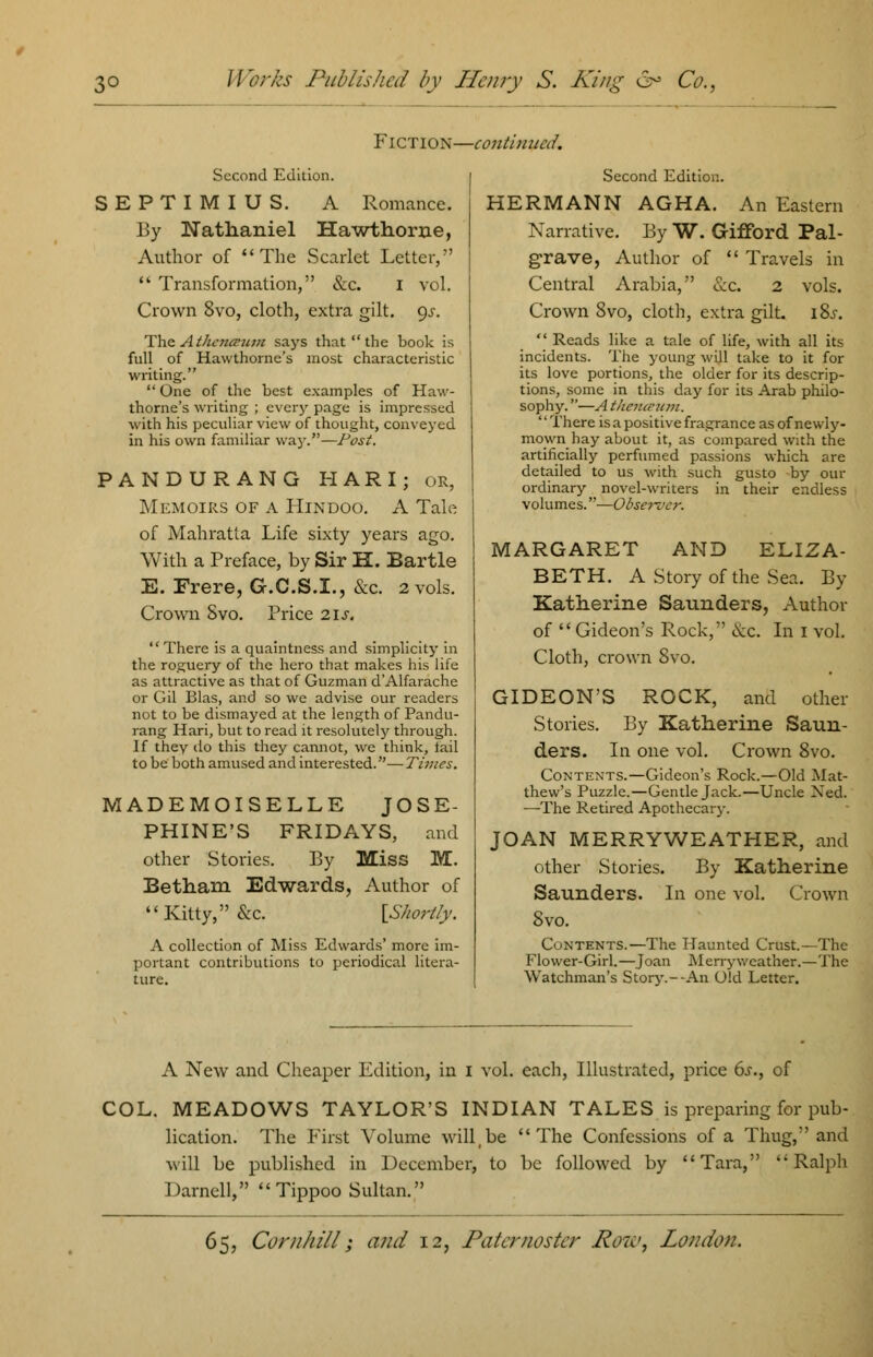 Fiction—continued. Second Edition. SEPTIMIUS. A Romance. By Nathaniel Hawthorne, Author of The Scarlet Letter,  Transformation, &c. I vol. Crown 8vo, cloth, extra gilt. 9^. The A therueut* says that  the book is full of Hawthorne's most characteristic writing.  One of the best examples of Haw- thorne's writing ; every page is impressed with his peculiar view of thought, conveyed in his own familiar way.—Post. PANDURANG HARI; or, Memoirs of a Hindoo. A Tale of Mahratta Life sixty years ago. With a Preface, by Sir H. Eartle E. Frere, G.C.S.I., &c. 2 vols. Crown Svo. Price 2\s.  There is a quaintness and simplicity in the roguery of the hero that makes his life as attractive as that of Guzman d'Alfarache or Gil Bias, and so we advise our readers not to be dismayed at the length of Pandu- rang Hari, but to read it resolutely through. If they do this they cannot, we think, iail to be both amused and interested.— Times. MADEMOISELLE JOSE- PHINE'S FRIDAYS, and other Stories. By Miss M. Betham Edwards, Author of  Kitty, &c. [Shortly. A collection of Miss Edwards' more im- portant contributions to periodical litera- ture. Second Edition. HERMANN AGHA. An Eastern Narrative. By W. Gifford Pal- grave, Author of  Travels in Central Arabia, Sec. 2 vols. Crown Svo, cloth, extra gilt. iSs.  Reads like a tale of life, with all its incidents. The young will take to it for its love portions, the older for its descrip- tions, some in this day for its Arab philo- sophy. —A thaurnm. There is a positive fragrance as of newly- mown hay about it, as compared with the artificially perfumed passions which are detailed to us with such gusto by our ordinary novel-writers in their endless volumes.—Observer. MARGARET AND ELIZA- BETH. A Story of the Sea. By Katherine Saunders, Author of Gideon's Rock, &c. In 1 vol. Cloth, crown Svo. GIDEON'S ROCK, and other Stories. By Katherine Saun- ders. In one vol. Crown 8vo. Contents.—Gideon's Rock.—Old Mat- thew's Puzzle.—Gentle Jack.—Uncle Xed. —The Retired Apothecary. JOAN MERRYWEATHER, and other Stories. By Katherine Saunders. In one vol. Crown Svo. Contents.—The Haunted Crust.—The Flower-Girl.—Joan Merry weather.—The Watchman's Story.--An Old Letter. A New and Cheaper Edition, in I vol. each, Illustrated, price 6s., of COL. MEADOWS TAYLOR'S INDIAN TALES is preparing for pub- lication. The First Volume will,be The Confessions of a Thug, and will be published in December, to be followed by Tara, ''Ralph Darnell,  Tippoo Sultan.