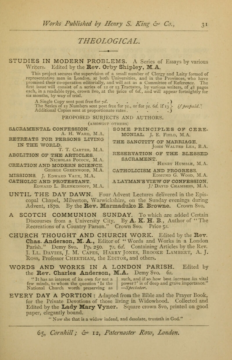 THEOLOGICAL. STUDIES IN MODERN PROBLEMS. A Series of Essays by various Writers. Edited by the Rev. Orby Shipley, M. A. This project secures the supervision of a small number of Clergy and Laity formed of representative men in London, at both Universities, and in the Provinces, who have promised their co-operation editorially, and will act as a Committee of Reference. The first issue will consist of a series of 12 or 13 Tractates, by various writers, of 48 pages each, in a readable type, crown 8vo, at the price of 6d., and will appear fortnightly for s:x months, by way of trial. A Single Copy sent post free for -jd. ) The Series of 12 Numbers sent post free for 75-., or for 7s. 6d. if 13 > if fir:; Additional Copies sent at proportionate rates j PROPOSED SUBJECTS AND AUTHORS. (amongst others; SACBAMENTAL CONFESSION. SOME PRINCIPLES OF CERE- A. H. Ward, Iff.A. MONIAL. J. E. Field, M.A. RETREATS FOR PERSONS LIVING THE 3ANCTITY 0F MARHIAOE. IN THE WORLIX j0HN yv-ALTER Lea, B.A. T. T. Carter, M.A. J ABOLITION OF THE ARTICLES RESERVATION OF THE BLESSED Nicholas Pocock, M.A. SACRAMENT. CREATION AND MODERN SCIENCE. Henry Humble, M.A. George Greenwood, M.A. CATHOLICISM AND PROGRESS. MISSIONS. J. Edward Vaux, M.A. Edmund G. Wood, M.A. CATHOLIC AND PROTESTANT. A LAYMAN'S VIEW OF CONFESSION. Edward L. Blenkinsopp, M.A. J.- David Chambers, M.A. UNTIL THE DAY DAWN. Four Advent Lectures delivered in the Epis- copal Chapel, Milverton, Warwickshire, on the Sunday evenings during Advent, 1870. By the Rev. Marmaduke E. Browne. Crown 8vo. A SCOTCH COMMUNION SUNDAY. To which are added Certain Discourses from a University City. By A. K. H. B., Author of The Recreations of a Country Parson. Crown 8vo. Price $s. CHURCH THOUGHT AND CHURCH WORK. Edited by the Be v. Chas. Anderson, M. A., Editor of Words and Works in a London Parish. Demy Svo. Pp.250. *js. 6d. Containing Articles by the Rev. J. Ll. Davies, J. M. Capes, Harry Jones, Brooke Lambert, A. J. Ross, Professor Cheetham, the Editor, and others. WORDS AND WORKS IN A LONDON PARISH. Edited by the B,ev. Charles Anderson, M.A. Demy Svo. 6s.  It has an interest of its own for not a few minds, to whom the question ' Is the National Church worth preserving as such, and if so how best increase its vital power ?' is of deep and grave importance. —Spectator. EVERY DAY A PORTION: Adapted from the Bible and the Prayer Book, for the Private Devotions of those living in Widowhood. Collected and Edited by the Lady Mary Vyner. Square crown Svo, printed on good paper, elegantly bound. ' Now she that is a widow indeed, and desolate, trusteth in God.