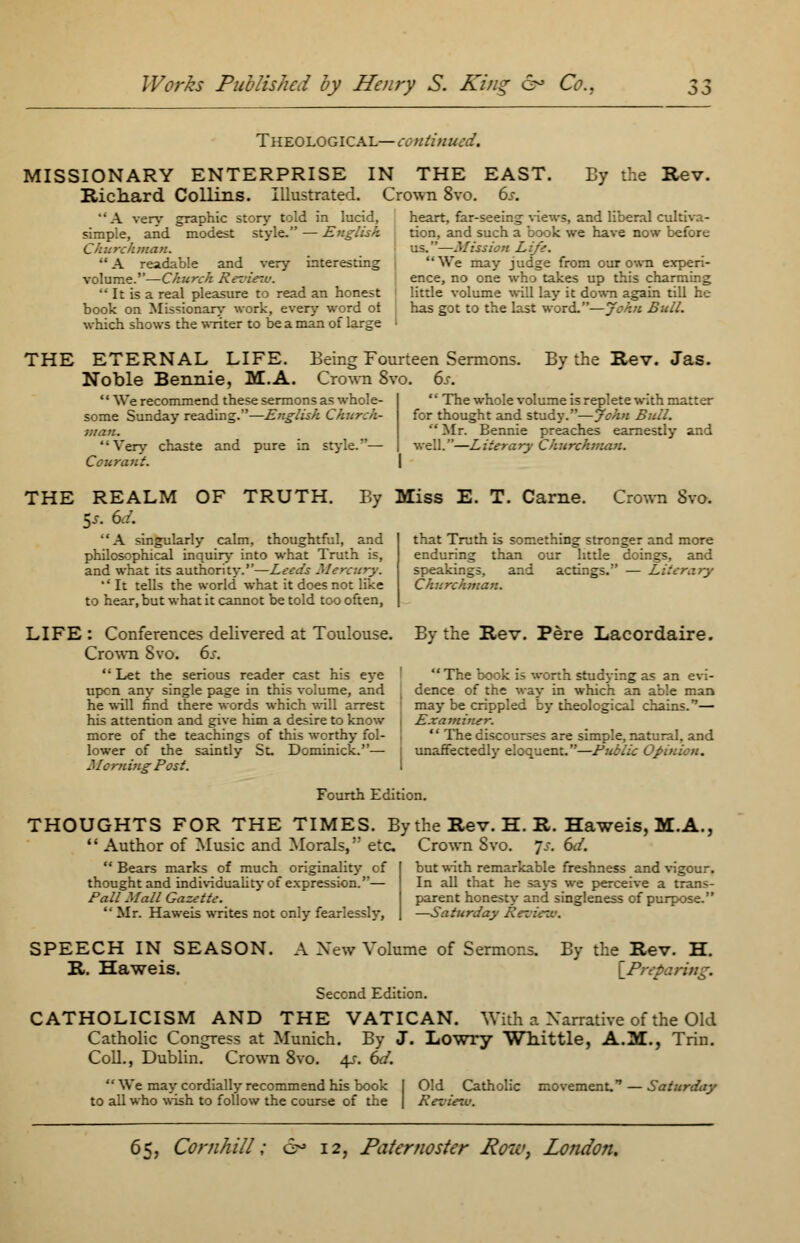 Theological— continued. MISSIONARY ENTERPRISE IN THE Richard Collins. Illustrated. Crown 8vo. EAST. 6s. By the Rev. A very graphic story told in lucid, simple, and modest style. — English Churchman. •' A readable and very interesting volume.—Church Reziert:  It is a real pleasure to read an honest book on Missionary work, every word of which shows the writer to be a man of large heart, far-seeing views, and liberal cultiva- tion, and such a book we have now before us.—Mission Lift. We may judge from our own experi- ence, no one who takes up this charming little volume will lay it down again till he has got to the last word.—John Bull. THE ETERNAL LIFE. Being Fourteen Sermons Noble Bennie, M.A. Crown 8vo. 6s. '' We recommend these sermons as whole- some Sunday reading.—English Ch?erch- man. Very chaste and pure in style.'*— Cour ant. By the Rev. Jas.  The whole volume is replete with matter for thought and study.—John Bull.  Mr. Bennie preaches earnestly and well.—Literary Churchman. THE REALM OF TRUTH. By Miss E. T. Came. Crown Svo. 5s. 6,'. '' A singularly calm, thoughtful, and philosophical inquiry into what Truth is, and what its authority.—Leeds Mercury. *' It tells the world what it does not like to hear, but what it cannot be told too often, that Truth is something stronger and more enduring than our little doings, and speakings, and actings. — Literary Churchman. LIFE : Conferences delivered at Toulouse. Crown Svo. 6s.  Let the serious reader cast his eye upen any single page in this volume, and he wiD find there words which will arrest his attention and give him a desire to know more of the teachings of this worthy fol- lower of the saintly St. Dominick.— Morning Post. By the Rev. Pere Lacordaire. The book is worth studying as an evi- dence of the way in which an able man may be crippled by theological chains.— Examiner.  The discourses are simple, natural, and unaffectedly eloquent.—Public Opinion. Fourth Edition. THOUGHTS FOR THE TIMES. By the Rev. H. R. Haweis, M.A., '' Author of Music and Morals,'; etc Crown Svo. 7.-. 6d. Bears marks of much originality of I but with remarkable freshness and \igour. thought and individuality of expression.— In all that he says we perceive a trans- Pall Mall Gazette. parent honesty and singleness of purpose. ''Mr. Haweis writes not only fearlessly, | —Saturday Review. SPEECH IN SEASON. R. Haweis. A Xew Volume of Sermons. Second Edition. By the Rev. H. \Prep CATHOLICISM AND THE VATICAN. With a Narrative of the Old Catholic Congress at Munich. By J. Lowry Whittle, A.M., Trin. Coll., Dublin. Crown 8vo. 4s. 6d.  We may cordially recommend his book to all who wish to follow the course of the Old Catholic Review. movement, — Saturday