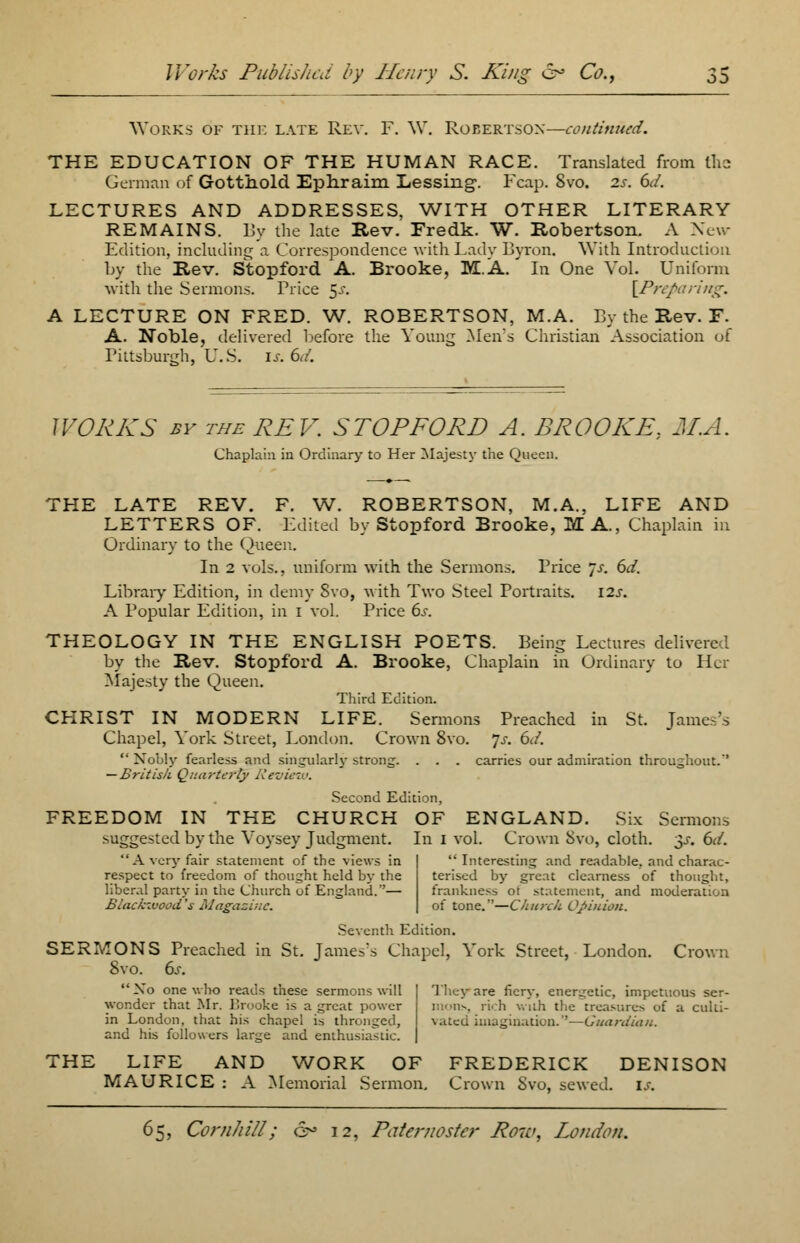 Works of the late Rev. F. W. Robertson—continued. THE EDUCATION OF THE HUMAN RACE. Translated from the German of Gotthold Ephraim Lessing. Fcap. 8vo. 2s. 6d. LECTURES AND ADDRESSES, WITH OTHER LITERARY REMAINS. By the late Rev. Fredk. W. Robertson. A New- Edition, including a Correspondence with Lady Byron. With Introduction by the Rev. Stopford A. Brooke, M.A. * In One Vol. Uniform with the Sermons. Price $s. [Preparing. A LECTURE ON FRED. W. ROBERTSON, M.A. By the Rev. F. A. Noble, delivered before the Young Men's Christian Association of Pittsburgh, U.S. is. 6d. WORKS by the REV. STOPFORD A. BROOKE, MA. Chaplain in Ordinary to Her Majesty the Queen. THE LATE REV. F. W. ROBERTSON, M.A., LIFE AND LETTERS OF. Edited by Stopford Brooke, MA., Chaplain in Ordinary to the Queen. In 2 vols., uniform with the Sermons. Price Js. 6d. Library Edition, in demy Svo, with Two Steel Portraits. 12s. A Popular Edition, in 1 vol. Price 6s. THEOLOGY IN THE ENGLISH POETS. Being Lectures delivered by the Rev. Stopford A. Brooke, Chaplain in Ordinary to Her Majesty the Queen. Third Edition. CHRIST IN MODERN LIFE. Sermons Preached in St. James's Chapel, York Street, London. Crown 8vo. Js. 6d.  Nobly fearless and singularly strong. . . . carries our admiration throughout.' — British Quarterly Review. Second Edition, FREEDOM IN THE CHURCH OF ENGLAND. Six Sermons suggested by the Voysey Judgment. In I vol. Crown Svo, cloth. $s. 6d. A very fair statement of the views in | Interesting and readable, and charac- respect to freedom of thought held by the liberal party in the Church of England.— Blacfcivood 's Magazine. terised by great clearness of thought, frankness ot statement, and moderation of tone.—Church Opinion. Seventh Edition. SERMONS Preached in St. James's Chapel, York Street, London. Crown 8vo. 6s. Xo one who reads these sermons will wonder that Mr. Brooke is a great power in London, that his chapel is thronged, and his followers large and enthusiastic. They are fiery, energetic, impetuous ser- mons, rich with the treasures of a culti- vated imagination.—Guardian. THE LIFE AND WORK OF FREDERICK DENISON MAURICE : A Memorial Sermon. Crown Svo, sewed, is.