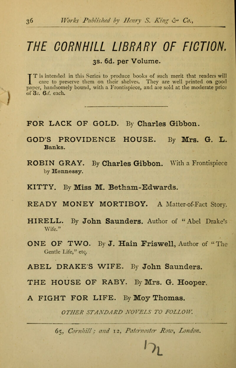 THE CORN HILL LIBRARY OF FICTION. 3s. 6d. per Volume. IT is intended in this Series to produce books of such merit that readers will care to preserve them on their shelves. They are well printed on good paper, handsomely bound, with a Frontispiece, and are sold at the moderate price of 3j. 6</. each. FOR LACK OF GOLD. By Charles Gibbon. GOD'S PROVIDENCE HOUSE. By Mrs. G. L. Banks. ROBIN GRAY. By Charles Gibbon. With a Frontispiece by Hennessy. KITTY. By Miss M. Betham-Edwards. READY MONEY MORTIBOY. A Matter-of-Fact Story. HIRELL. By John Saunders. Author of Abel Drake's Wife. ONE OF TWO. By J. Hain Friswell, Author of The Gentle Life, etc. ABEL DRAKE S WIFE. By John Saunders. THE HOUSE OF RABY. By Mrs. G. Hooper. A FIGHT FOR LIFE. By Moy Thomas. OTHER STANDARD NOVELS TO FOLLOW. 65, Cornhill; and 12, Paternoster Raw, London. 1 ~>i