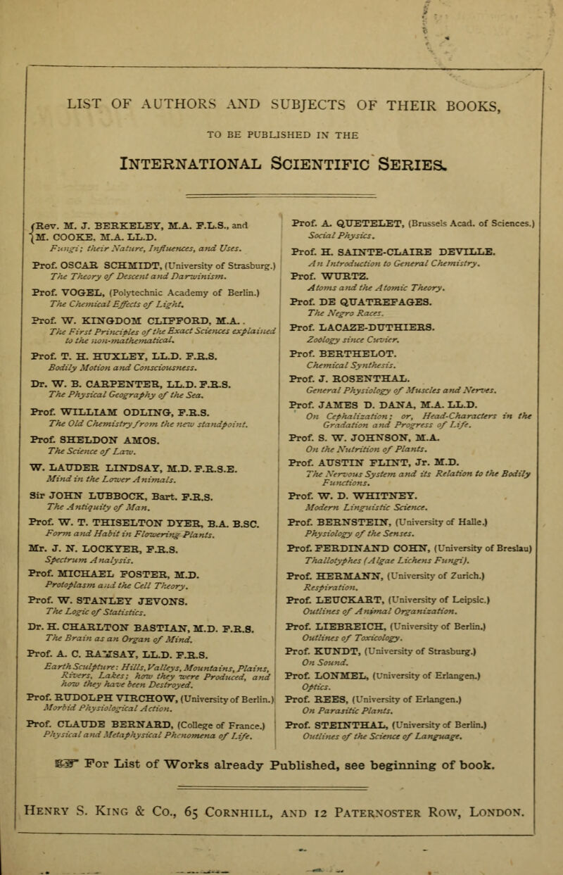 LIST OF AUTHORS AND SUBJECTS OF THEIR BOOKS, TO BE PUBLISHED IN* THE International Scientific Series. fRev. M. J. BERKELEY, M.A. P.L.S., and JM. COOKE, M.A. LL.D. Fungi; their Nature, Influences, and Uses. Prof. OSCAR SCHMIDT, (University of Strasburg.) T)ie Tlieory of Descent and Darwinism. Prof. VOGEL, (Polytechnic Academy of Berlin.) The Chemical Effects of Light. Prof. W. KINGDOM CLIFFORD, MA- . The First Principles of the Exact Sciences explained to the non-mathematical. Prof. T. H. HTJXLEY, LL.D. F.R.S. Bodily Motion and Consciousness. Dr. W. B. CARPENTER, LL.D. F.R.S. The Physical Geography of tlie Sea. Prof. WILLIAM ODLING, F.R.S. The Old Clumistryfrom the ne-w standpoint. Prof. SHELDON AMOS. The Science of La~v. W. LATJDER LINDSAY, M.D. F.R.S.E. Mind in the Lower Animals. Sir JOHN LUBBOCK, Bart. F.R.S. The Antiquity of Man. Prof. W. T. THISELTON DYER, B.A. B.SC. Form and Habit in Flowering Plants. Mr. J. N. LOCKYER, F.R.S. Spectrum Analysis. Prof. MICHAEL FOSTER, M.D. Protoplasm and the Cell Theory. Prof. W. STANLEY JEVONS. The Logic of Statistics. Dr. H. CHARLTON BASTIAN, M.D. F.R.S. The Brain as an Organ of Mind. Prof. A. C. RAMSAY, LL.D. F.R.S. Earth Sculpture: Hills, Valleys, Mountains, Plains, j Ri-vers, Lakes; how they were Produced, and how they have been Destroyed. Prof. RTJDOLPH VTRCHOW, (University of Berlin.) Morbid Physiological Action. Prof. CLAUDE BERNARD, (College of France.) ! P,\: steal and Metaphysical Phenomena of Life. Prof. A. QUETELET, (Brussels Acad, of Sciences.) Soda I Physics. Prof. H. SATNTE-CLAIRE DEVTLLB. An Introduction to General Chemistry. Prof. WURTZ. Atoms and the Atomic Theory. Prof. DE QUATREFAGES. The Negro Races. Prof. LACAZE-DUTHIERS. Zoology since Cm i-:r. Prof. BERTHELOT. Chemical Synthesis. Prof. J. ROSENTHAL. General Physiology of Muscles and Nerves. Prof. JAMES D. DANA, M.A. LL.D. On Cephalization; or, Head-Characters in the Gradation and Progress of Life. Prof. S. W. JOHNSON, M.A. On the Nutrition of Plants. Prof. AUSTIN FLINT, Jr. M.D. The Nervous System and its Relation to the Bodily Fu nctions. Prof. W. D. WHITNEY. Modern Linguistic Science. Prof. BERNSTEIN, (University of Halle.) Physiology of the Senses. Prof. FERDINAND COHN, (University of Breslau) Thallotyphes (Algae Lichens Fungi). Prof. HERMANN, (University of Zurich.) Respiration. Prof. LEUCKART, (University of Leipsic.) Outlines of Animal Organization. Prof. LIEBREICH, (University of Berlin.) Outlines of Toxicology. Prof. KUNDT, (University of Strasburg.) On Sound. Prof. LONMEL, (University of Erlangen.) Optics. Prof. REES, (University of Erlangen.) On Parasitic Plants. Prof. STETNTHAIi, (University of Berlin.) Outlines of the Science of Language. SW For List of Works already Published, see beginning of book. Henry S. King & Co., 6> Cornhill, and 12 Paternoster Row, London.