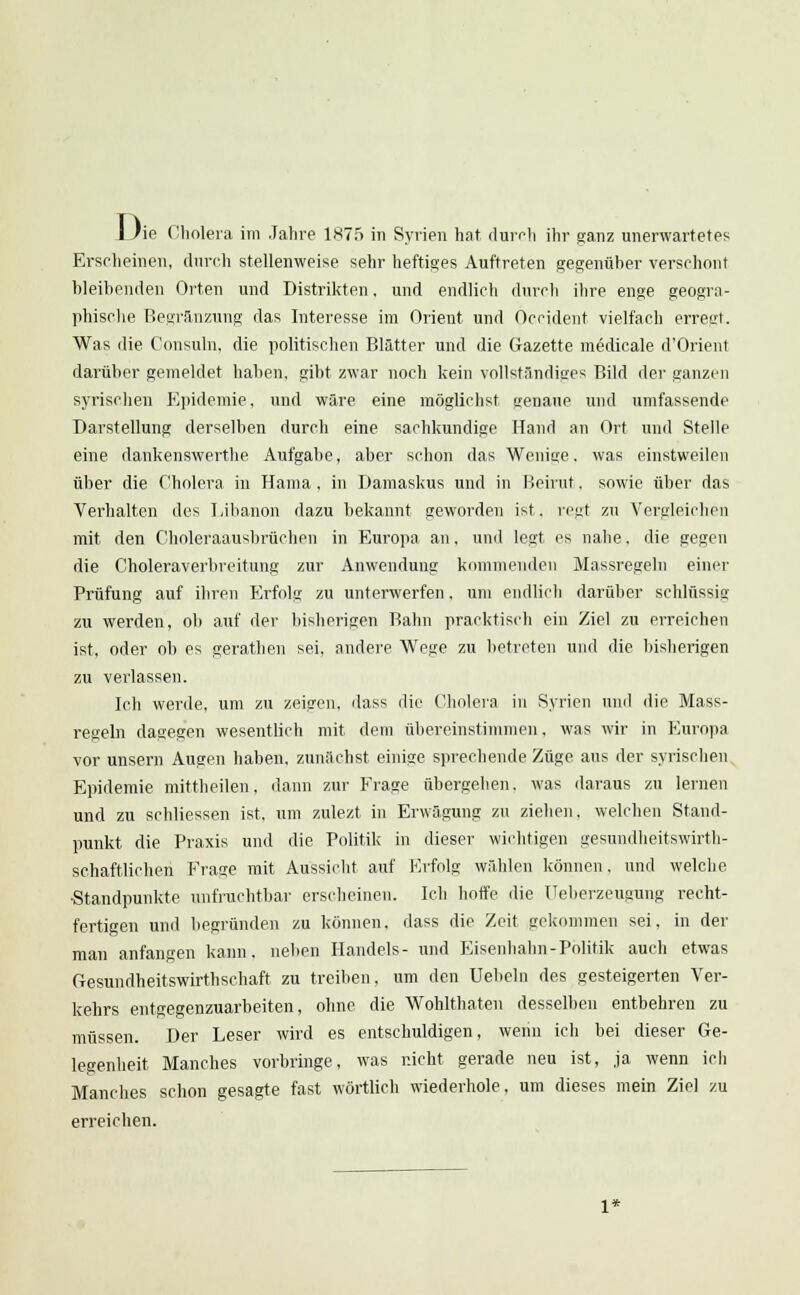 Erscheinen, durch stellenweise sehr heftiges Auftreten gegenüber verschont bleibenden Orten und Distrikten, und endlich durch ihre enge geogra- phische Begränzung das Interesse im Orient und Occident vielfach erregt. Was die Consuln, die politischen Blätter und die Gazette medicale d'Orienl darüber gemeldet haben, gibt zwar noch kein vollständiges Bild der ganzen syrischen Epidemie, und wäre eine möglichst genaue und umfassende Darstellung derselben durch eine sachkundige Hand an Ort und Stelle eine dankenswerthe Aufgabe, aber schon das Wenige. was einstweilen über die Cholera in Hama, in Damaskus und in Beirut. sowie über das Verhalten des Libanon dazu bekannt geworden ist. regt zu Vergleichen mit den Choleraausbrüchen in Europa an, und legt es nahe, die gegen die Choleraverbreitung zur Anwendung kommenden Massregeln einer Prüfung auf ihren Erfolg zu unterwerfen. um endlich darüber schlüssig zu werden, ob auf der bisherigen Bahn pracktisch ein Ziel zu erreichen ist, oder ob es gerathen sei, andere Wege zu betreten und die bisherigen zu verlassen. Ich werde, um zu zeigen, dass die Cholera in Syrien und die Mass- regeln dagegen wesentlich mit dem übereinstimmen, was wir in Europa vor unsern Augen haben, zunächst einige sprechende Züge aus der syrischen Epidemie mittheilen, dann zur Frage übergehen, was daraus zu lernen und zu schliessen ist, um zulezt in Erwägung zu ziehen, welchen Stand- punkt die Praxis und die Politik in dieser wichtigen gesundheitswirth- schaftlichen Frage mit Aussicht auf Erfolg wählen können, und welche •Standpunkte unfruchtbar erscheinen. Ich hoffe die üeberzeugung recht- fertigen und begründen zu können, dass die Zeit gekommen sei. in der man anfangen kann, neben Handels- und Eisenhahn-Politik auch etwas Gesundheitswirthsehaft zu treiben, um den Uebeln des gesteigerten Ver- kehrs entgegenzuarbeiten, ohne die Wohlthaten desselben entbehren zu müssen. Der Leser wird es entschuldigen, wenn ich bei dieser Ge- legenheit Manches vorbringe, was nicht gerade neu ist, ja wenn ich Manches schon gesagte fast wörtlich wiederhole, um dieses mein Ziel zu erreichen.