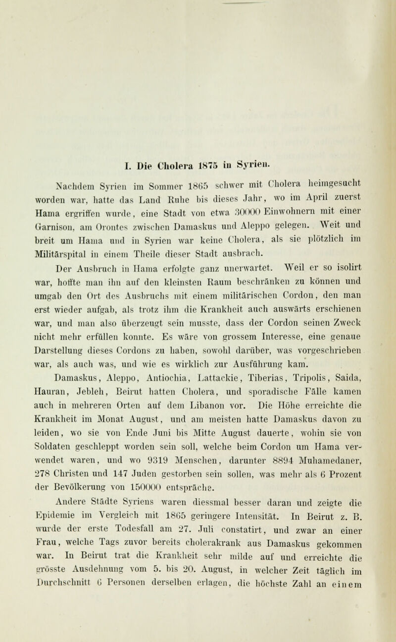 Nachdem Syrien im Sommer 1865 schwer mit Cholera heimgesucht worden war, hatte das Land Ruhe bis dieses Jahr, wo im April zuerst Hama ergriffen wurde, eine Stadt von etwa 30(HX) Einwohnern mit einer Garnison, am Orontes zwischen Damaskus und Aleppo gelegen. Weit und breit um Hama und in Syrien war keine Cholera, als sie plötzlich im Militärspital in einem Theile dieser Stadt ausbrach. Der Ausbruch in Hama erfolgte ganz unerwartet. Weil er so isolirt war, honte man ihn auf den kleinsten Raum beschränken zu können und umgab den Ort des Ausbruchs mit einem militärischen Cordon, den man erst wieder aufgab, als trotz ihm die Krankheit auch auswärts erschienen war, und man also überzeugt sein musste, dass der Cordon seinen Zweck nicht mehr erfüllen konnte. Es wäre von grossem Interesse, eine genaue Darstellung dieses Cordons zu haben, sowohl darüber, was vorgeschrieben war, als auch was, und wie es wirklich zur Ausführung kam. Damaskus, Aleppo, Antiochia, Lattackie, Tiberias, Tripolis, Saida, Hauran, Jebleh, Beirut hatten Cholera, und sporadische Fälle kamen aucli in mehreren Orten auf dem Libanon vor. Die Höhe erreichte die Krankheit im Monat August, und am meisten hatte Damaskus davon zu leiden, wo sie von Ende Juni bis Mitte August dauerte, wohin sie von Soldaten geschleppt worden sein soll, welche beim Cordon um Hama ver- wendet waren, und wo 9319 Menschen, darunter 8894 Muhamedaner, 278 Christen und 147 Juden gestorben sein sollen, was mehr als 6 Prozent der Bevölkerung von 150000 entspräche. Andere Städte Syriens waren diessmal besser daran und zeigte die Epidemie im Vergleich mit 1805 geringere Intensität. In Beirut z. B. wurde der erste Todesfall am 27. Juli constatirt, und zwar an einer Frau, welche Tags zuvor bereits cholerakrank aus Damaskus gekommen war. In Beirut trat die Krankheit sein' milde auf und erreichte die grösste Ausdehnung vom 5. bis 20. August, in welcher Zeit täglich im Durchschnitt Ü Personen derselben erlagen, die höchste Zahl an einem