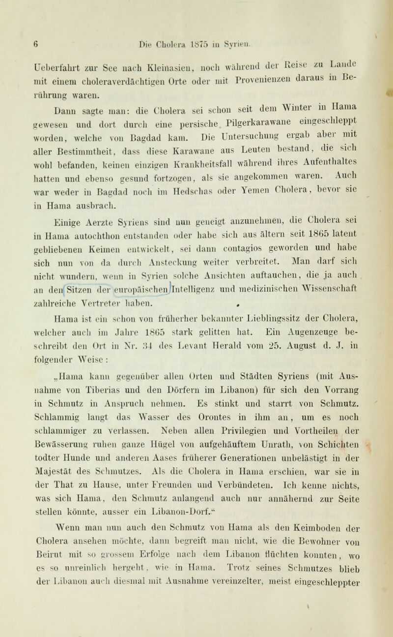 Ueberfahrt zur See nach Kleiflasien, noch wahrend der Heise zu Laude mit einem choleraverdächtigen Orte oder mit Provenienzen daraus m Be- rührung waren. Dann sagte man: die Cholera sei schon seit dem Winter in Hama gewesen und dort durch eine persische Pilgerkarawane eingeschleppt worden, welche von Bagdad kam. Die Untersuchung ergab aber mit aller Bestimmtheit, dass diese Karawane aus Leuten bestand, die sich wohl befanden, keinen einzigen Krankheitsfall während ihres Aufenthaltes hatten und ebenso gesund fortzogen, als sie angekommen waren. Audi war weder in Bagdad noch im Hedsehas oder Temen Cholera, bevor sie in Hama ausbrach. Einige Aerzte Syriens sind nun geneigt anzunehmen, die Cholera sei in Hama autochthon entstanden oder habe sich aus altern seit 1865 latent gebliebeneu Keimen entwickelt, sei dann contagios geworden und habe sich nun von da durch Ansteckung weiter verbreitet. Man darf sich nicht wundern, wenn in Syrien solche Ansichten auftauchen, die ja auch an den Sitzen der europäischen/Intelligenz und medizinischen Wissenschaft zahlreiche Vertreter haben. . Eama ist ein schon von früheiher bekannter Lieblingssitz der Cholera, welcher auch im Jahre 1865 stark gelitten hat. Ein Augenzeuge be- schreibt den Ort in Nr. :>4 des Levant Herald vom 25. August d. J. in folgender Weise : „Hama kann gegenüber allen Orten und Städten Syriens (mit Aus- nahme von Tiberias und den Dörfern im Libanon) für sich den Vorrang in Sehmutz in Anspruch nehmen. Es stinkt und starrt von Schmutz. Schlammig langt das Wasser des Oroutes in ihm an, um es noch schlammiger zu verlassen. Neben allen Privilegien und Vortheilen der Bewässerung ruhen ganze Hügel von aufgehäuftem Unrath, von Schichten todter Hunde und anderen Aases früherer Generationen unbelästigt in der Majestät des Schmutzes. Als die Cholera in Hama erschien, war sie in der That zu Hause, unter Freunden und Verbündeten. Ich kenne nichts, was sich Hama. den Schmutz anlangend auch nur annähernd zur Seite stellen könnte, ausser ein Libanon-Dorf. Wenn man nun auch den Schmutz von Hama als den Keimboden der Cholera ansehen möchte, dann begreift man nicht, wie die Bewohner von Beirut mit so grossem Erfolge nach dem Libanon flüchten konnten, wo es so unreinlich hergeht , wie in Hama. Trotz seines Schmutzes blieb der Libanon auch diesmal mit Ausnahme vereinzelter, meist eingeschleppter