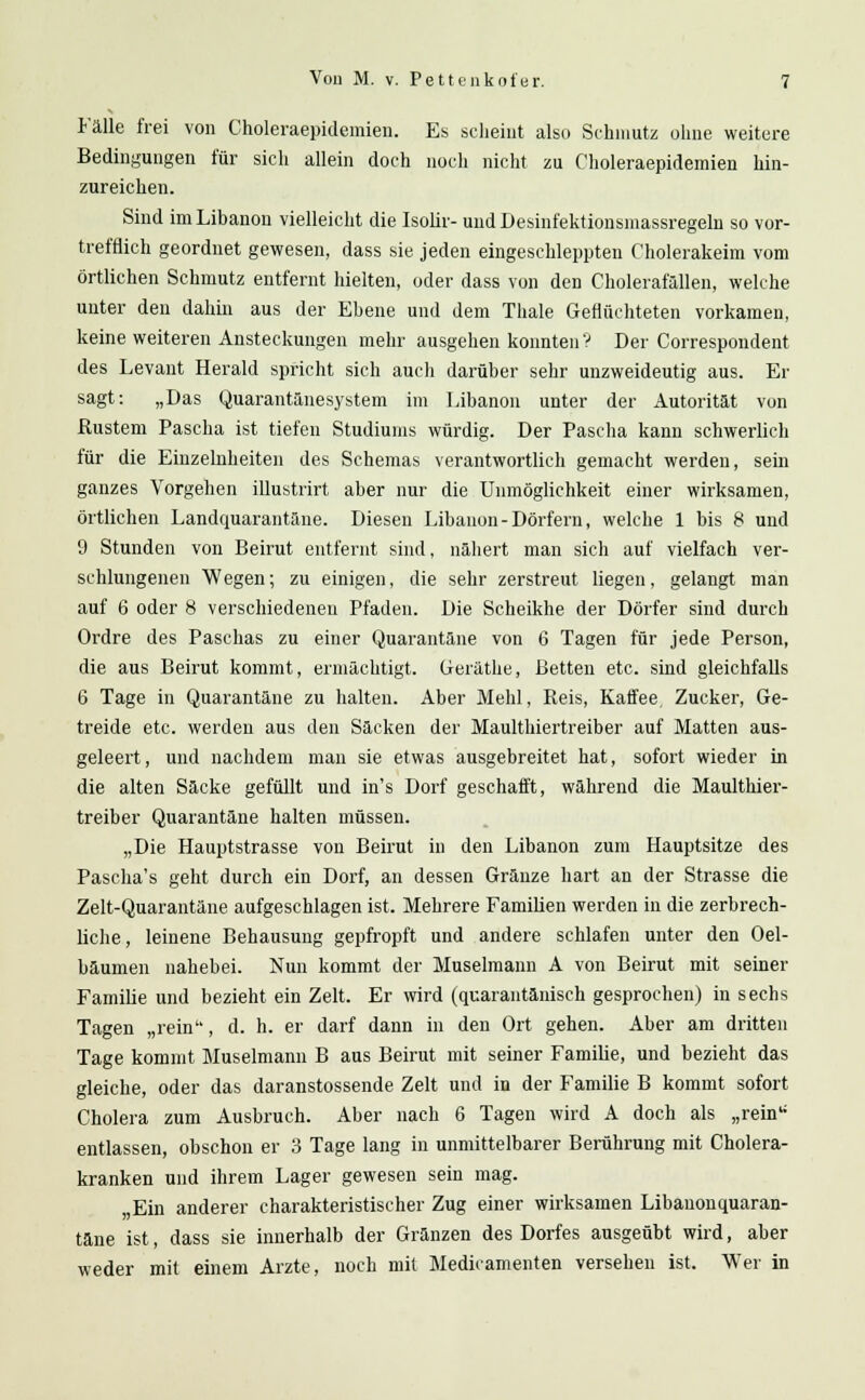 Fälle frei von Choleraepidemien. Es scheint also Schmutz ohne weitere Bedingungen für sich allein doch noch nicht zu Choleraepidemien hin- zureichen. Sind im Libanon vielleicht die Isolir- und Desinfektionsmassregeln so vor- trefflich geordnet gewesen, dass sie jeden eingeschleppten Cholerakeim vom örtlichen Schmutz entfernt hielten, oder dass von den Cholerafällen, welche unter den dahin aus der Ebene und dem Thale Geflüchteten vorkamen, keine weiteren Ansteckungen mehr ausgehen konnten ? Der Correspondent des Levant Herald spricht sich auch darüber sehr unzweideutig aus. Er sagt: „Das Quarantänesystem im Libanon unter der Autorität von ßustem Pascha ist tiefen Studiums würdig. Der Pascha kann schwerlich für die Einzelnheiten des Schemas verantwortlich gemacht werden, sein ganzes Vorgehen illustrirt aber nur die Unmöglichkeit einer wirksamen, örtlichen Landquarantäne. Diesen Libanon-Dörfern, welche 1 bis 8 und 9 Stunden von Beirut entfernt sind, nähert man sich auf vielfach ver- schlungenen Wegen; zu einigen, die sehr zerstreut liegen, gelangt man auf 6 oder 8 verschiedenen Pfaden. Die Scheikhe der Dörfer sind durch Ordre des Paschas zu einer Quarantäne von 6 Tagen für jede Person, die aus Beirut kommt, ermächtigt. Geräthe, Betten etc. sind gleichfalls 6 Tage in Quarantäne zu halten. Aber Mehl, Reis, Kaffee, Zucker, Ge- treide etc. werden aus den Säcken der Maulthiertreiber auf Matten aus- geleert, und nachdem man sie etwas ausgebreitet hat, sofort wieder in die alten Säcke gefüllt und in's Dorf geschafft, während die Maulthier- treiber Quarantäne halten müssen. „Die Hauptstrasse von Beirut in den Libanon zum Hauptsitze des Pascha's geht durch ein Dorf, an dessen Gränze hart an der Strasse die Zelt-Quarantäne aufgeschlagen ist. Mehrere Familien werden in die zerbrech- liche, leinene Behausung gepfropft und andere schlafen unter den Oel- bäumen nahebei. Nun kommt der Muselmann A von Beirut mit seiner Familie und bezieht ein Zelt. Er wird (quarantänisch gesprochen) in sechs Tagen „rein, d. h. er darf dann in den Ort gehen. Aber am dritten Tage kommt Muselmann B aus Beirut mit seiner Familie, und bezieht das gleiche, oder das daranstossende Zelt und in der Familie B kommt sofort Cholera zum Ausbruch. Aber nach 6 Tagen wird A doch als „rein'' entlassen, obschon er 3 Tage lang in unmittelbarer Berührung mit Cholera- kranken und ihrem Lager gewesen sein mag. „Ein anderer charakteristischer Zug einer wirksamen Libanonquaran- täne ist, dass sie innerhalb der Gränzen des Dorfes ausgeübt wird, aber weder mit einem Arzte, noch mit Medicamenten versehen ist. Wer in