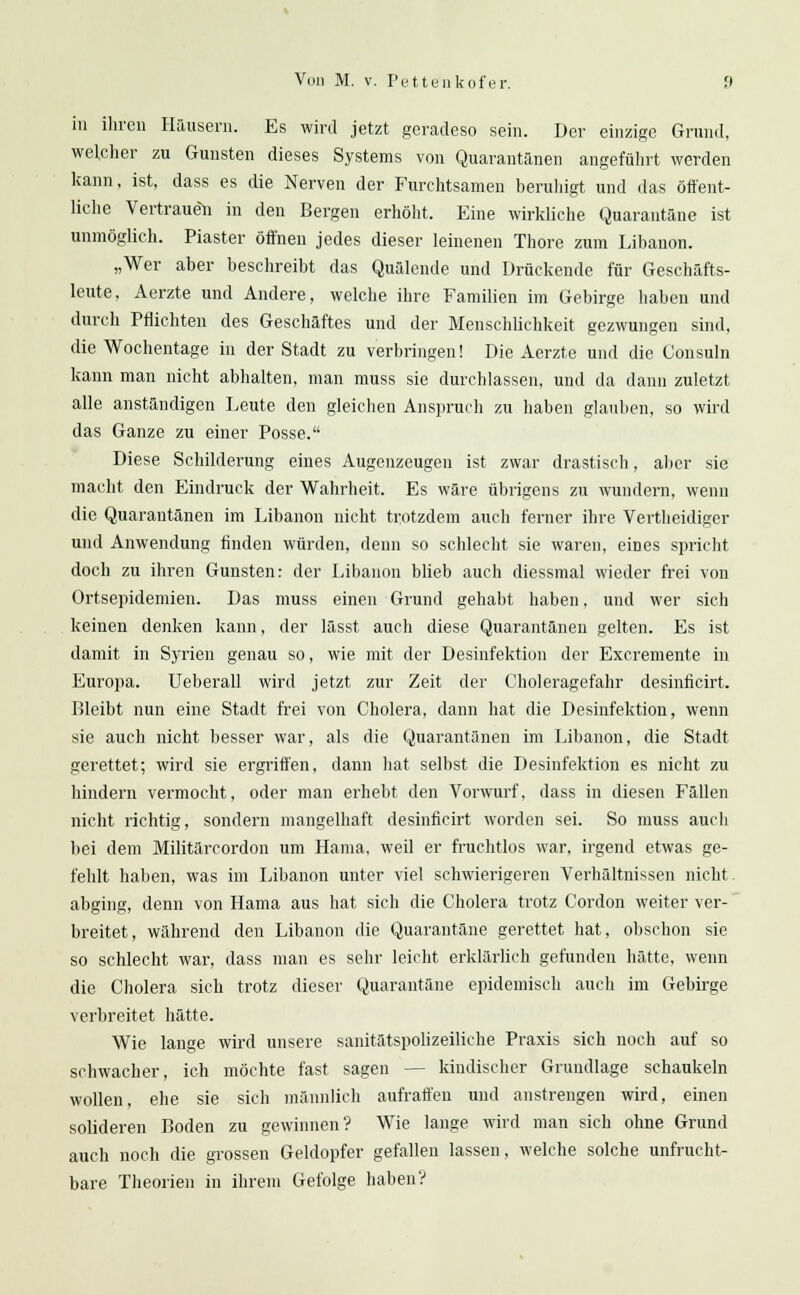 in ihren Häusern. Es wird jetzt geradeso sein. Der einzige Grund, welcher zu Gunsten dieses Systems von Quarantänen angeführt werden kann, ist, dass es die Nerven der Furchtsamen beruhigt und das öffent- liche Vertrauen in den Bergen erhöht. Eine wirkliche Quarantäne ist unmöglich. Piaster öffnen jedes dieser leinenen Thore zum Libanon. „Wer aber beschreibt das Quälende und Drückende für Geschäfts- leute, Aerzte und Andere, welche ihre Familien im Gebirge haben und durch Pflichten des Geschäftes und der Menschlichkeit gezwungen sind, die Wochentage in der Stadt zu verbringen! Die Aerzte und die Consuln kann man nicht abhalten, man muss sie durchlassen, und da dann zuletzt alle anständigen Leute den gleichen Anspruch zu haben glauben, so wird das Ganze zu einer Posse. Diese Schilderung eines Augenzeugen ist zwar drastisch, aber sie macht den Eindruck der Wahrheit. Es wäre übrigens zu wundern, wenn die Quarantänen im Libanon nicht trotzdem auch ferner ihre Vertheidiger und Anwendung finden würden, denn so schlecht sie waren, eines spricht doch zu ihren Gunsten: der Libanon blieb auch diessmal wieder frei von Ortsepidemien. Das muss einen Grund gehabt haben, und wer sich keinen denken kann, der lässt auch diese Quarantänen gelten. Es ist damit in Syrien genau so, wie mit der Desinfektion der Excremente in Europa. Ueberall wird jetzt zur Zeit der Choleragefahr desinficirt. Bleibt nun eine Stadt frei von Cholera, dann hat die Desinfektion, wenn sie auch nicht besser war, als die Quarantänen im Libanon, die Stadt gerettet; wird sie ergriffen, dann hat selbst die Desinfektion es nicht zu hindern vermocht, oder man erhebt den Vorwurf, dass in diesen Fällen nicht richtig, sondern mangelhaft desinficirt worden sei. So muss auch bei dem Militärcordon um Hama, weil er fruchtlos war, irgend etwas ge- fehlt hallen, was im Libanon unter viel schwierigeren Verhältnissen nicht abging, denn von Hama aus hat sich die Cholera trotz Cordon weiter ver- breitet, während den Libanon die Quarantäne gerettet hat, obschon sie so schlecht war, dass man es sehr leicht erklärlich gefunden hätte, wenn die. Cholera sich trotz dieser Quarantäne epidemisch auch im Gebirge verbreitet hätte. Wie lange wird unsere sanitätspolizeiliehe Praxis sich noch auf so schwacher, ich möchte fast sagen — kindischer Grundlage schaukeln wollen, ehe sie sich männlich aufraffen und anstrengen wird, einen solideren Boden zu gewinnen? Wie lange wird man sich ohne Grund auch noch die grossen Geldopfer gefallen lassen, welche solche unfrucht- bare Theorien in ihrem Gefolge haben V