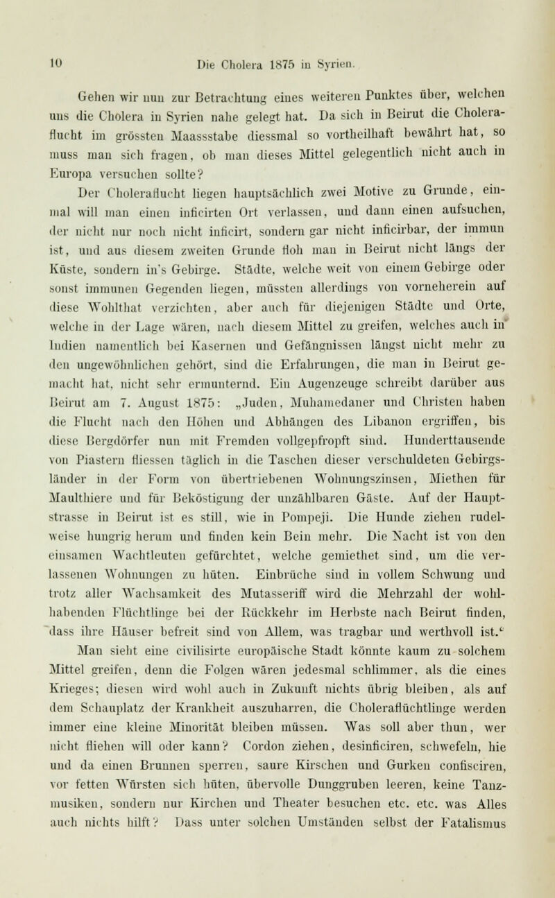 Gehen wir uuii zur Betrachtung eiues weiteren Punktes über, welchen uns die Cholera in Syrien nahe gelegt hat. Da sich in Beirut die Cholera- rlucht im grössten Maassstabe diessmal so vortheilhaft bewährt hat, so muss man sich fragen, ob man dieses Mittel gelegentlich nicht auch in Europa versuchen sollte? Der Choleraflucht liegen hauptsächlich zwei Motive zu Grunde, ein- mal will man einen inficirten Ort verlassen, und dann einen aufsuchen, der nicht nur noch nicht inficirt, sondern gar nicht inficirbar, der immun ist, und aus diesem zweiten Grunde Höh man in Beirut nicht längs der Küste, sondern in's Gebirge. Städte, welche weit von einem Gebirge oder sonst immunen Gegenden liegen, müssten allerdings von vorneherein auf diese Wohlthat verzichten, aber auch für diejenigen Städte und Orte, welche in der Lage wären, nach diesem Mittel zu greifen, welches auch in Indien namentlich bei Kasernen und Gefängnissen längst nicht mehr zu den ungewöhnlichen gehört, sind die Erfahrungen, die man in Beirut ge- maeht hat. nicht sehr ermunternd. Ein Augenzeuge schreibt darüber aus Beirut am 7. August 1875: „Juden, Muhaiuedaner und Christen haben die Flucht nach den Höhen und Abhängen des Libanon ergriffen, bis diese Bergdörfer nun mit Fremden vollgepfropft sind. Hunderttausende von Piastern Hiessen täglich in die Taschen dieser verschuldeten Gebirgs- länder in der Form von übertriebenen Wohnungszinsen, Miethen für Maulthiere und für Beköstigung der unzählbaren Gäste. Auf der Haupt- strasse in Beirut ist es still, wie in Pompeji. Die Hunde ziehen rudel- weise hungrig herum und finden kein Bein mehr. Die Nacht ist von den einsamen Wachtleuten gefürchtet, welche gemiethet sind, um die ver- lassenen Wohnungen zu hüten. Einbrüche sind in vollem Schwung und trotz aller Wachsamkeit des Mutasseriff wird die Mehrzahl der wohl- habenden Flüchtlinge bei der Rückkehr im Herbste nach Beirut finden, dass ihre Häuser befreit sind von Allem, was tragbar und werthvoll ist.4. Mau sieht eine civilisirte europäische Stadt könnte kaum zu solchem Mittel greifen, denn die Folgen wären jedesmal schlimmer, als die eines Krieges; diesen wird wohl auch in Zukunft nichts übrig bleiben, als auf dem Schauplatz der Krankheit auszuharren, die Choleraflüchtlinge werden immer eine kleine Minorität bleiben müssen. Was soll aber thun, wer nicht fliehen will oder kann? Cordon ziehen, desinficiren, schwefeln, hie und da einen Brunnen sperren, saure Kirschen und Gurken confiscireu, vor fetten Würsten sich hüten, übervolle Dunggruben leeren, keine Tanz- musiken, sondern nur Kirchen und Theater besuchen etc. etc. was Alles auch nichts hilft ? Dass unter solchen Umständen selbst der Fatalismus