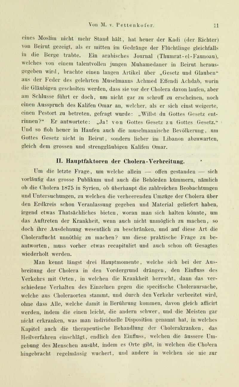 eines Moslim nicht mehr Stand halt, hat heuer der Kadi (der Richter) von Beirut gezeigt, als er mitten im Gedränge der Flüchtlinge gleichfalls in die Berge trabte. Ein arabisches Journal (Thumrat-el-Faunoau), welches von einem talentvollen jungen Muhamedaner in Beirut heraus- gegeben wird, brachte einen langen Artikel über „Gesetz und Glauben aus der Feder des gelehrten Muselmanns Achmed Etfendi Achdab, worin die Gläubigen gescholten werden, dass sie vor der Cholera davon laufen, aber am Schlüsse führt er doch, um nicht gar zu schroff zu erscheinen, noch einen Ausspruch des Kalifen Omar an, welcher, als er sich einst weigerte, einen Pestort zu betreten, gefragt wurde: „Willst du Gottes Gesetz ent- rinnen? Er antwortete: „Ja! von Gottes Gesetz zu Gottes Gesetz. Und so floh heuer in Haufen auch die muselmannische Bevölkerung. um Gottes Gesetz nicht in Beirut, sondern lieber im Libanon abzuwarten, gleich dem grossen und strenggläubigen Kalifen Omar. II. Hauptfaktoren der Cholera-Verbreitung. Um die letzte Frage, um welche allein — offen gestanden — sich vorläufig das grosse Publikum und auch die Behörden kümmern, nämlich ob die Cholera 1875 in Syrien, ob überhaupt die zahlreichen Beobachtungen und Untersuchungen, zu welchen die verheerenden Umzüge der Cholera über den Erdkreis schon Veranlassung gegeben und Material geliefert haben, irgend etwas Thatsächliches bieten, woran man sich halten könnte, um das Auftreten der Krankheit, wenn auch nicht unmöglich zu machen, so doch ihre Ausdehnung wesentlich zu beschränken, und auf diese Art die Choleraflucht unnöthig zu machen V um diese praktische Frage zu be- antworten , muss vorher etwas recapitulirt und auch schon oft Gesagtes wiederholt werden. Man kennt längst drei Hauptmomente, welche sich bei der Aus- breitung der Cholera in den Vordergrund drängen, den Einfluss des Verkehrs mit Orten, in welchen die Krankheit herrscht, dann das ver- schiedene Verhalten des Einzelnen gegen die speciiische Choleraursache, welche aus Choleraorten stammt, und durch den Verkehr verbreitet wird, ohne dass Alle, welche damit in Berührung kommen, davon gleich afficirt werden, indem die einen leicht, die andern schwer, und die Meisten gar nicht erkranken, was man individuelle Disposition genannt ha(, in welches Kapitel auch die therapeutische Behandlung der Cholerakranken, das Heilverfahren einschlägt, endlich den Einfluss, welchen die äussere Um- gebung des Menschen ausübt, indem es Orte gibt, in welchen die Cholera hingebracht regelmässig wuchert, und andere in welchen sie nie zur