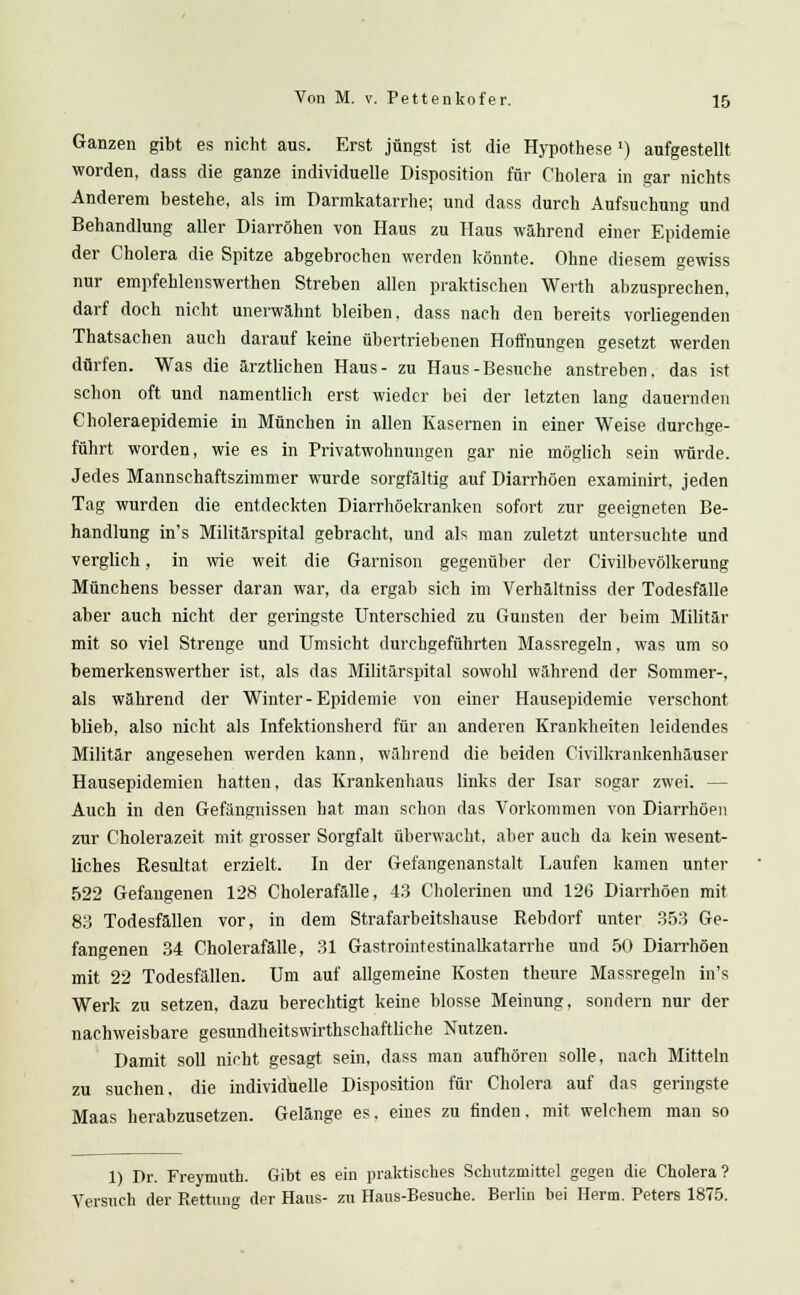 Ganzen gibt es nicht aus. Erst jüngst ist die Hypothese x) aufgestellt worden, dass die ganze individuelle Disposition für Cholera in gar nichts Anderem bestehe, als im Darmkatarrhe; und dass durch Aufsuchung und Behandlung aller Diarröhen von Haus zu Haus während einer Epidemie der Cholera die Spitze abgebrochen werden könnte. Ohne diesem gewiss nur empfehlenswerthen Streben allen praktischen Werth abzusprechen, darf doch nicht unerwähnt bleiben, dass nach den bereits vorliegenden Thatsachen auch darauf keine übertriebenen Hoffnungen gesetzt werden dürfen. Was die ärztlichen Haus- zu Haus-Besuche anstreben, das ist schon oft und namentlich erst wieder bei der letzten lang dauernden Choleraepidemie in München in allen Kasernen in einer Weise durchge- führt worden, wie es in Privatwohnungen gar nie möglich sein würde. Jedes Mannschaftszimmer wurde sorgfältig auf Diarrhöen examinirt, jeden Tag wurden die entdeckten Diarrhöekranken sofort zur geeigneten Be- handlung in's Militärspital gebracht, und als man zuletzt untersuchte und verglich, in wie weit die Garnison gegenüber der Civilbevölkerung Münchens besser daran war, da ergab sich im Verhältniss der Todesfälle aber auch nicht der geringste Unterschied zu Gunsten der beim Militär mit so viel Strenge und Umsicht durchgeführten Massregeln, was um so bemerkenswerther ist, als das Militärspital sowohl während der Sommer-, als während der Winter - Epidemie von einer Hausepidemie verschont blieb, also nicht als Infektionsherd für an anderen Krankheiten leidendes Militär angesehen werden kann, während die beiden Civilkrankenhäuser Hausepidemien hatten, das Krankenhaus links der Isar sogar zwei. — Auch in den Gefängnissen hat man schon das Vorkommen von Diarrhöen zur Cholerazeit mit grosser Sorgfalt überwacht, aber auch da kein wesent- liches Resultat erzielt. In der Gefangenanstalt Laufen kamen unter 522 Gefangenen 128 Cholerafälle, 43 Cholerinen und 126 Diarrhöen mit 83 Todesfällen vor, in dem Strafarbeitshause Rebdorf unter 353 Ge- fangenen 34 Cholerafälle, 31 Gastrointestinalkatarrhe und 50 Diarrhöen mit 22 Todesfällen. Um auf allgemeine Kosten theure Massregeln in's Werk zu setzen, dazu berechtigt keine blosse Meinung, sondern nur der nachweisbare gesundheitswirthschaftliche Nutzen. Damit soll nicht gesagt sein, dass man aufhören solle, nach Mitteln zu suchen, die individuelle Disposition für Cholera auf das geringste Maas herabzusetzen. Gelänge es. eines zu finden, mit welchem man so 1) Dr. Freymuth. Gibt es ein praktisches Schutzmittel gegen die Cholera? Versuch der Rettung der Haus- zu Haus-Besuche. Berlin bei Herrn. Peters 1875.
