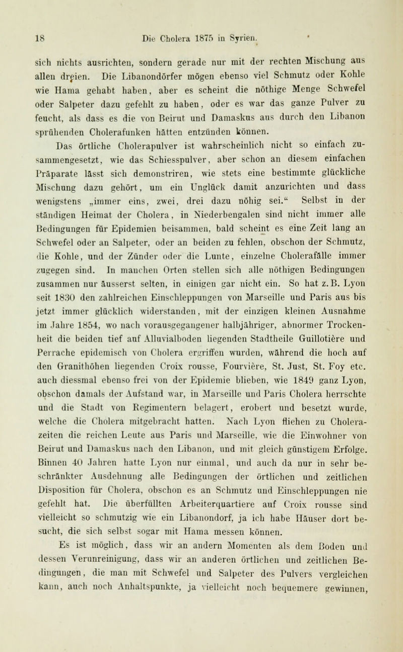 sich nichts ausrichten, sondern gerade nur mit der rechten Mischung aus allen dreien. Die Libanondörfer mögen ebenso viel Schmutz oder Kohle wie Hama gehabt haben, aber es scheint die nöthige Menge Schwefel oder Salpeter dazu gefehlt zu haben, oder es war das ganze Pulver zu feucht, als dass es die von Beirut und Damaskus aus durch den Libanon sprühenden Cholerafunken hatten entzünden können. Das örtliche Cholerapulver ist wahrscheinlich nicht so einfach zu- sammengesetzt, wie das Schiesspulver, aber schon an diesem einfachen Präparate lasst sich demonstriren, wie stets eine bestimmte glückliche Mischung dazu gehört, um ein Unglück damit anzurichten und dass wenigstens „immer eins, zwei, drei dazu nöhig sei. Selbst in der standigen Heimat der Cholera, in Niederbengalen sind nicht immer alle Bedingungen für Epidemien beisammen, bald scheint es eine Zeit lang an Schwefel oder an Salpeter, oder an beiden zu fehlen, obschon der Schmutz, die Kohle, und der Zünder oder die Lunte, einzelne Cholerafalle immer zugegen sind. In manchen Orten stellen sich alle nüthigen Bedingungen zusammen nur äusserst selten, in einigen gar nicht ein. So hat z. B.Lyon seit 183Ü den zahlreichen Einschleppungen von Marseille und Paris aus bis jetzt immer glücklich widerstanden, mit der einzigen kleinen Ausnahme im Jahre 1854, wo nach vorausgegangener halbjähriger, abnormer Trocken- heit die beiden tief auf Alluvialboden liegenden Stadtheile Guillotiere und Perraehe epidemisch von Cholera ergriffen wurden, wahrend die hoch auf den Granithöhen liegenden Croix rousse, Fourviere, St. Just, St. F'oy etc. auch diessmal ebenso frei von der Epidemie blieben, wie 1849 ganz Lyon, obschon damals der Aufstand war, in Marseille und Paris Cholera herrschte und die Stadt von Regimentern belagert, erobert und besetzt wurde, welche die Cholera mitgebracht hatten. Nach Lyon fliehen zu Cholera- zeiten die reichen Leute aus Paris und Marseille, wie die Einwohner von Beirut und Damaskus nach den Libanon, und mit gleich günstigem Erfolge. Binnen 4o Jahren hatte Lyon nur einmal, und auch da nur in sehr be- schrankter Ausdehnung alle Bedingungen der örtlichen und zeitlichen Disposition für Cholera, obschon es an Schmutz und Einschleppungen nie gefehlt hat. Die überfüllten Arbeiterquartiere auf Croix rousse sind vielleicht so schmutzig wie ein Libanondorf, ja ich habe Hauser dort be- sucht, die sich selbst sogar mit Hama messen können. Es ist möglich, dass wir an andern Momenten als dem Boden und dessen Verunreinigung, dass wir an anderen örtlichen und zeitlichen Be- dingungen, die man mit Schwefel und Salpeter des Pulvers vergleichen kann, auch noch Anhaltspunkte, ja vielleicht noch bequemere gewinnen,