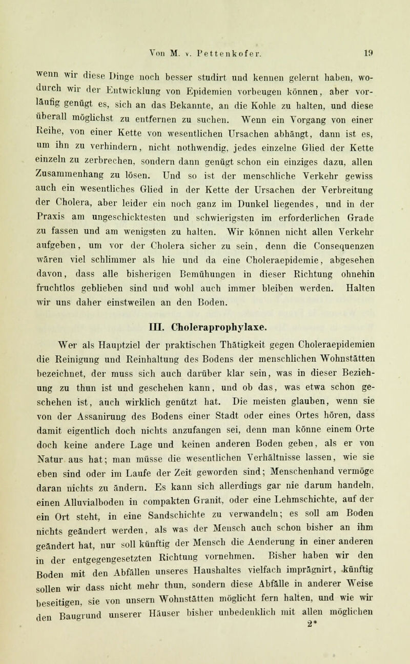wenn wir diese Dinge noch besser studirt und kennen gelernt haben, wo- durch wir der Entwicklung von Epidemien vorbeugen können, aber vor- läufig genügt es, sich an das Bekannte, an die Kohle zu halten, und diese überall möglichst zu entfernen zu suchen. Wenn ein Vorgang von einer Reihe, von einer Kette von wesentlichen Ursachen abhängt, dann ist es, um ihn zu verhindern, nicht nothwendig, jedes einzelne Glied der Kette einzeln zu zerbrechen, sondern dann genügt schon ein einziges dazu, allen Zusammenhang zu lösen. Und so ist der menschliche Verkehr gewiss auch ein wesentliches Glied in der Kette der Ursachen der Verbreitung der Cholera, aber leider ein noch ganz im Dunkel liegendes, und in der Praxis am ungeschicktesten und schwierigsten im erforderlichen Grade zu fassen und am wenigsten zu halten. Wir können nicht allen Verkehr aufgeben, um vor der Cholera sicher zu sein, denn die Consequenzen wären viel schlimmer als hie und da eine Choleraepidemie, abgesehen davon, dass alle bisherigen Bemühungen in dieser Richtung ohnehin fruchtlos geblieben sind und wohl auch immer bleiben werden. Halten wir uns daher einstweilen an den Boden. III. Choleraprophylaxe. Wer als Hauptziel der praktischen Thätigkeit gegen Choleraepidemien die Reinigung und Reinhaltung des Bodens der menschlichen Wohnstätten bezeichnet, der muss sich auch darüber klar sein, was in dieser Bezieh- ung zu thun ist und geschehen kann, und ob das, was etwa schon ge- schehen ist, auch wirklich genützt hat. Die meisten glauben, wenn sie von der Assanirung des Bodens einer Stadt oder eines Ortes hören, dass damit eigentlich doch nichts anzufangen sei, denn man könne einem Orte doch keine andere Lage und keinen anderen Boden geben, als er von Natur aus hat; man müsse die wesentlichen Verhältnisse lassen, wie sie eben sind oder im Laufe der Zeit geworden sind; Menschenhand vermöge daran nichts zu ändern. Es kann sich allerdings gar nie darum handeln, einen Alluvialboden in compakten Granit, oder eine Lehmschichte, auf der ein Ort steht, in eine Sandschichte zu verwandeln; es soll am Boden nichts geändert werden, als was der Mensch auch schon bisher an ihm geändert hat, nur soll künftig der Mensch die Aenderung in einer anderen in der entgegengesetzten Richtung vornehmen. Bisher haben wir den Boden mit den Abfällen unseres Haushaltes vielfach imprägnirt, künftig sollen wir dass nicht mehr thun, sondern diese Abfälle in anderer Weise beseitigen, sie von unsem Wohnstätten möglicht fern halten, und wie wil- den Baugrund unserer Häuser bisher unbedenklich mit allen möglichen