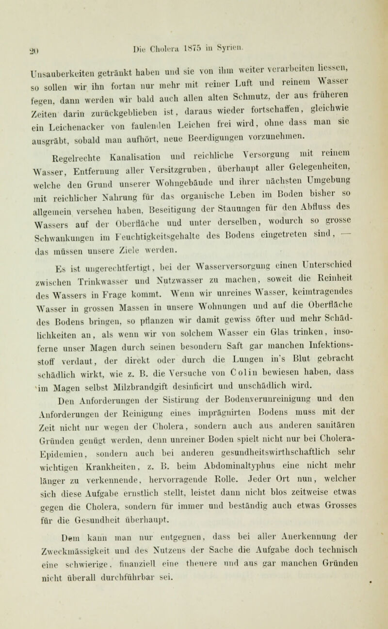 ünsauberkeiten getrankt haben und sie von ihm weiter verarbeiten Hessen, so sollen wir ihn fortan nur mehr mit reiner Luft und reinem Wasser fegen, dann werden wir bald auch allen alten Schmutz, der aus früheren Zeiten darin zurückgeblieben ist. daraus wieder fortschaffen, gleichwie ein Leichenacker von faulenden Leichen frei wird, ohne dass man sie ausgrabt, sobald man aufhört, neue Beerdigungen vorzunehmen. Regelrechte Kanalisation und reichliche Versorgung mit reinem Wasser, Entfernung aller Versitzgruben, überhaupt aller Gelegenheiten, welche den Grund unserer Wohngebäude und ihrer nächsten Umgebung mit reichlicher Nahrung für das organische Leben in, Hoden bisher so allgemein versehen haben, Beseitigung der Stauungen für den Abfluss des Wassers auf der Oberfläche und unter derselben, wodurch so grosse Schwankungen im Feuchtigkeitsgehalte des Hodens eingetreten sind, das müssen unsere Ziele werden. Es ist ungerechtfertigt. bei der Wasserversorgung einen Unterschied zwischen Trinkwasser und Nutzwasser zu machen, soweit die Reinheit, des Wassers in Frage kommt. Wenn wir unreines Wasser, heimtragendes Wasser in grossen Massen in unsere Wohnungen und auf die Oberflache des Bodens bringen, so pflanzen wir damit gewiss öfter und mehr Schäd- lichkeiten an, als wenn wir von solchem Wasser ein Glas trinken, inso- ferne unser Magen durch seinen besondern Saft gar manchen Infektions- stoff verdaut, der direkt oder durch die Lungen ins Blut gebracht schädlich wirkt, wie z. B. die Versuche von Colin bewiesen haben, dass im Magen selbst Milzbrandgift desinficirt und unschädlich wird. Den Anforderungen der Sistirung der Bodenyerunreinigung und den Anforderungen der Reinigung eines impragnirten Bodens muss mit der Zeit nicht nur wegen der Cholera, sondern auch aus anderen sanitären Gründen genügt werden, denn unreiner Boden spielt nicht nur bei Cholera- Epidemien . sondern auch bei anderen gesundbeitswirthschaftlich sehr wichtigen Krankheiten, z. B. beim Abdominaltyphus eine nicht mehr länger zu verkennende, hervorragende Rolle. Jeder Ort nun, welcher sich diese Aufgabe ernstlich stellt, leistet dann nicht blos zeitweise etwas gegen die Cholera, sondern für immer und beständig auch etwas Grosses für die Gesundheit überhaupt. Dem kann man nur entgegnen, dass bei aller Anerkennung der Zweckmässigkeit und des Nutzens der Sache die Aufgabe doch technisch eine schwierige, finanziell eine theuere und aus gar manchen Gründen nicht überall durchführbar sei.