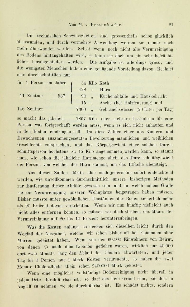 Die technischen Schwierigkeiten sind grossentheils schon glücklich üb erwunden, und durch vermehrte Anwendung werden sie immer noch mehr überwunden werden. Selbst wenn noch nicht alle Verunreinigung des Bodens hintangehalten wird, so kann sie doch um ein sehr beträcht- liches herabgemindert werden. Die Aufgabe ist allerdings gross, und die wenigsten Menschen haben eine genügende Vorstellung davon. Rechnet man durchschnittlich nur für 1 Person im Jahre t 34 Kilo Koth | 428 ,: Harn 11 Zentner 567 | 90 „ Küchenabfälle und Hauskehricht I 15 „ Asche (bei Holzfeuerung) und 146 Zentner 7300 „ Gebrauchswasser (20 Liter per Tag) so macht das jährlich 7867 Kilo, oder mehrere Lastfuhren für eine Person, was fortgeschafft werden muss, wenn es sich nicht anhäufen und in den Boden eindringen soll. Da diese Zahlen einer aus Kindern und Erwachsenen zusammengesetzten Bevölkerung männlichen und weiblichen Geschlechts entsprechen, und das Körpergewicht einer solchen Durch- schnittsperson höchstens zu 45 Kilo angenommen, werden kann, so staunt man, wie schon die jährliche Hammenge allein das Durchschnittsgewicht der Person, von welcher der Harn stammt, um das lOfache übersteigt. Aus diesen Zahlen dürfte aber auch jedermann sofort einleuchtend werden, wie unvollkommen durchschnittlich unsere bisherigen Methoden zur Entfernung dieser Abfälle gewesen sein und in welch hohem Grade sie zur Verunreinigung unserer Wohnplätze beigetragen haben müssen. Bisher musste unter gewöhnlichen Umständen der Boden sicherlich mehr als 90 Prozent davon verarbeiten. Wenn wir nun künftig vielleicht auch nicht alles entfernen können, so müssen wir doch streben, das Maass der Verunreinigung auf 20 bis 10 Procent herunterzubringen. Was die Kosten anlangt, so decken sich dieselben leicht durch den Wegfall der Ausgaben, welche wir schon bisher oft bei Epidemien ohne Murren geleistet haben. Wenn von den 60,000 Einwohnern von Beirut, von denen 3A nach dem Libanon geflohen waren, wirklich nur 40,000 dort zwei Monate lang den Ablauf der Cholera abwarteten, und jeder Tag für 1 Person nur 1 Mark Kosten verursachte, so haben die zwei Monate Choleraflucht allein schon 2400000 Mark gekostet. Wenn eine möglichst vollständige Bodenreinigung nicht überall in jedem Orte durchführbar ist, so darf das kein Grund sein, sie dort in Angriff zu nehmen, wo sie durchführbar ist. Es schadet nichts, sondern