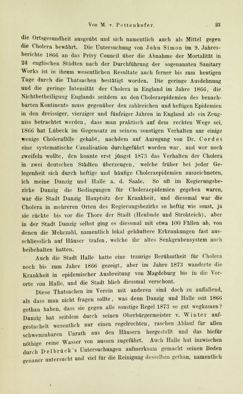 die Ortsgesundheit ausgeübt und sich namentlich auch als Mittel gegen die Cholera bewährt. Die Untersuchung von John Simon im 9. Jahres- berichte 1866 an das Privy Council über die Abnahme der Mortalität in 24 englischen Städten nach der Durchführung der sogenannten Sanitary Works ist in ihrem wesentlichen Resultate auch ferner bis zum heutigen Tage durch die Thatsachen bestätigt worden. Die geringe Ausdehnung und die geringe Intensität der Cholera in England im Jahre 1866, die Nichtbetheiligung Englands seitdem an den Choleraepidemien des benach- barten Kontinents muss gegenüber den zahlreichen und heftigen Epidemien in den dreissiger, vierziger und fünfziger Jahren in England als ein Zeug- niss betrachtet werden, dass man praktisch auf dem rechten Wege sei, 1866 hat Lübeck im Gegensatz zu seinem sonstigen Verhalten nur einige wenige Cholerafälle gehabt, nachdem auf Anregung von Dr. Cordes eine systematische Canalisation durchgeführt worden war, und wer noch zweifeln wollte, den konnte erst jüngst 1873 das Verhalten der Cholera in zwei deutschen Städten überzeugen, welche früher bei jeder Ge- legenheit sich durch heftige und häufige Choleraepidemien auszeichneten, ich meine Danzig und Halle a. d. Saale. So oft im Regierungsbe- zirke Danzig die Bedingungen für Choleraepidemien gegeben waren, war die Stadt Danzig Hauptsitz der Krankheit, und diessmal war die Cholera in mehreren Orten des Regierungsbezirks so heftig wie sonst, ja sie rückte bis vor die Thore der Stadt (Heubude und Strohteich), aber in der Stadt Danzig selbst ging es diessmal mit etwa 100 Fällen ab, von denen die Mehrzahl, namentlich lokal gehäuftere Erkrankungen fast aus- schliesslich auf Häuser trafen, welche ihr altes Senkgrubensystem noch beibehalten hatten. Auch die Stadt Halle hatte eine traurige Berühmtheit für Cholera noch bis zum Jahre 1866 gezeigt, aber im Jahre 1873 wanderte die Krankheit in epidemischer Ausbreitung von Magdeburg bis in die Vor- orte von Halle, und die Stadt blieb diessmal verschont. Diese Thatsachen im Verein mit anderen sind doch zu auffallend, als dass man nicht fragen sollte , was denn Danzig und Halle seit 1866 gethan haben, dass sie gegen alle sonstige Regel 1873 so gut wegkamen? Danzig hat seitdem durch seinen Oberbürgermeister v. Winter auf- gestachelt wesentlich nur einen regelrechten, raschen Ablauf für allen schwemmbaren Unrath aus den Häusern hergestellt und das hiefür nöthige reine Wasser von aussen zugeführt. Auch Halle hat inzwischen durch Del brück's Untersuchungen aufmerksam gemacht seinen Boden genauer untersucht und viel für die Reinigung desselben gethan, namentlich
