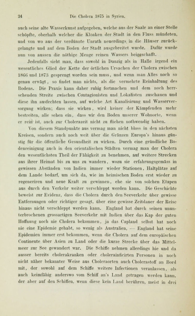 auch seine alte Wasserkunst aufgegeben, welche aus der Saale an einer Stelle schöpfte, oberhalb welcher die Kloaken der Stadt in den Fluss mündeten, und von wo aus der verdünnte Unratb neuerdings in die Hauser zurück- gelangte und auf dem Roden <\or Stadt ausgebreitet wurde. Dafür wurde nun von aussen die nöthige Menge reinen Wassers beigeschafft. Jedenfalls sieht man, dass sowohl in Danzig als in Halle irgend ein wesentliches Glied der Kette der örtlichen Ursachen der Cholera zwischen lHtJG und IST.'! gesprengt worden sein muss, und wenn man Alles noch so genau erwagt, so findet man nichts, als die vermehrte Reinhaltung des Rodens. Die Praxis kann daher ruhig fortmachen und dem noch herr- schenden Streite zwischen Contagionisten und Lokalisteu zuschauen und diese ihn ausfechten lassen, auf welche Art Kanalisirung und Wasserver- sorgung wirken; dass sie wirken, wird keiner der Kämpfenden mehr bestreiten, alle sehen ein. dass wir den Roden unserer Wohnorte, wenn er rein ist, auch zur Cholerazeit nicht zu fliehen nothwendig haben. Von diesem Standpunkte aus vermag man nicht bloss in den nächsten Kreisen, sondern auch noch weit über die Gränzen Europa's hinaus gün- stig für die öffentliche Gesundheit zu wirken. Durch eine gründliche Bo- denreinigung auch in den orientalischen Städten vermag man der Cholera den wesentlichsten Theil der Fähigkeit zu benehmen, auf weitere Strecken aus ihrer Heimat bis zu uns zu wandern, wozu sie erfahrungsgemäss in gewissen Abständen von Indien immer wieder Stationen, Haltplätze auf dem Lande bedarf, um sich da, wie im heimischen Roden erst wieder zu regeneriren und neue Kraft zu gewinnen, ehe sie von solchen Etapen aus durch den Verkehr weiter verschleppt werden kann. Die Geschichte beweist zur Evidenz, dass die Cholera durcli den Seeverkehr über gewisse Entfernungen oder richtiger gesagt, über eine gewisse Zeitdauer der Reise hinaus nicht verschleppt werden kann. England hat durch seinen unun- terbrochenen grossartigen Seeverkehr mit Indien über das Kap der guten Hoffnung noch nie Cholera bekommen, ja das Capland selbst hat noch nie eine Epidemie gehabt, so wenig als Australien, — England hat seine Epidemien immer erst bekommen, wenn die Cholera auf dem europäischen Continente über Asien zu Land oder die kurze Strecke über das Mittel- meer zur See gewandert war. Die Schiffe nehmen allerdings hie und da ausser bereits cholerakranken oder cholerainficirten Personen in noch nicht naher bekannter Weise aus Choleraorten auch Cholerastoff an Bord mit, der sowohl auf dem Schiffe weitere Infectionen veranlassen, als auch keimfähig anderswo vom Schiff an's Land getragen werden kann. der aber auf den Schiffen, wenn diese kein Land berühren, meist in drei