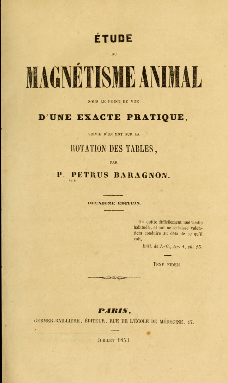 ÉTUDE MAGNÉTISME ANIMAL SOUS LE POINT DE VUE D'UNE EXACTE PRATIQUE, SUIVIE Dllîl MOT SUR LA ROTATION DES TABLES, P. PETKUS BARAGNOiV. lJFIXltJîE KIUTIO*. On quitte difficilement une vieille habitude, et nul ne se laisse volon- tiers conduire au delà de ce qu'il voit. font. deJ.-C, liv. 1, ch. 15. TENE fidem. GERMER-BAILL1ÈRE, ÉDITEUR, RUE DE L'ÉCOLE DE MÉDECINE, 17. Juillet 1853.