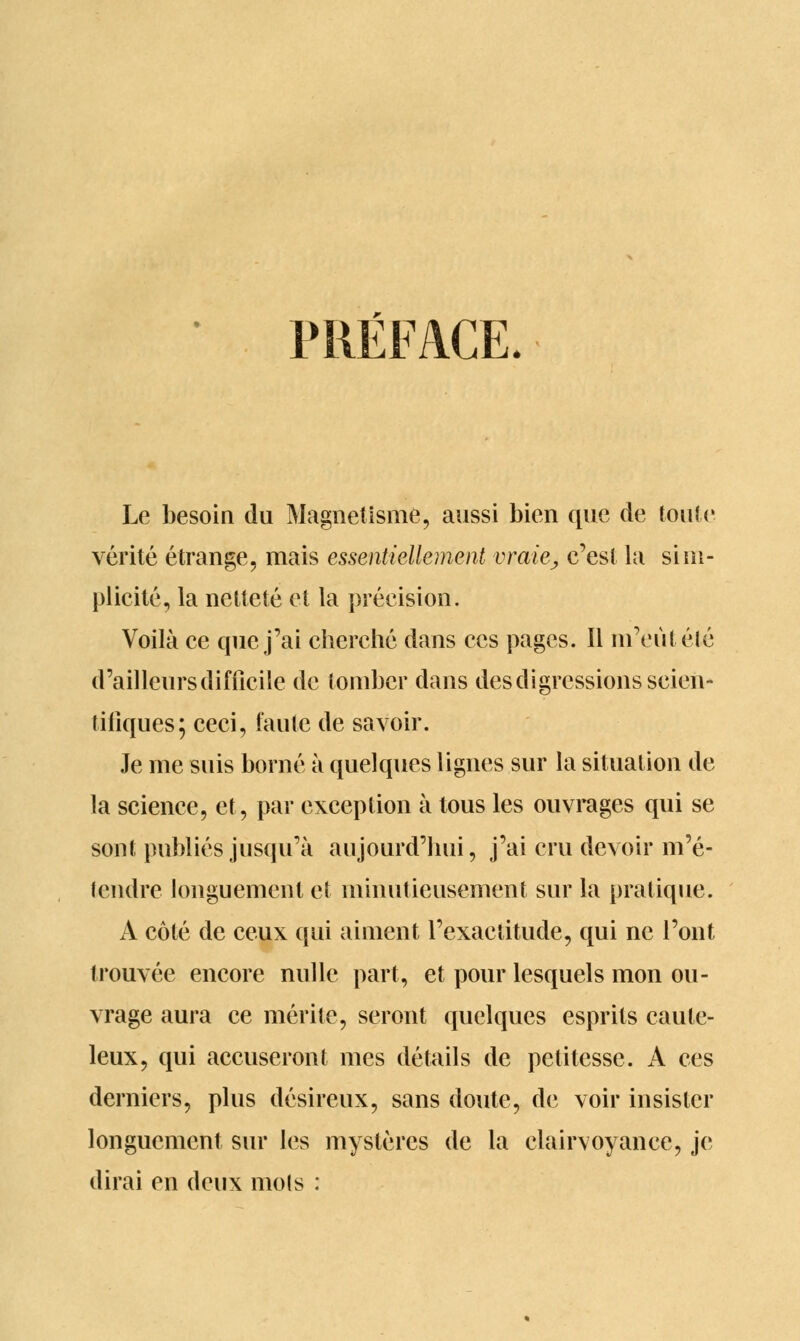 PRÉFACE. Le besoin du Magnétisme, aussi bien que de toute vérité étrange, mais essentiellement vraie, c'est la sim- plicité, la netteté et la précision. Voilà ce que j'ai cherché dans ces pages. Il m'eût été d'ailleurs difficile de tomber dans des digressions scien- tifiques; ceci, faute de savoir. Je me suis borné à quelques lignes sur la situation de la science, et, par exception à tous les ouvrages qui se sont publiés jusqu'à aujourd'hui, j'ai cru devoir m'é- lendre longuement et minutieusement sur la pratique. A côté de ceux qui aiment l'exactitude, qui ne l'ont trouvée encore nulle part, et pour lesquels mon ou- vrage aura ce mérite, seront quelques esprits caute- leux, qui accuseront mes détails de petitesse. A ces derniers, plus désireux, sans doute, de voir insister longuement sur les mystères de la clairvoyance, je dirai en deux mois :