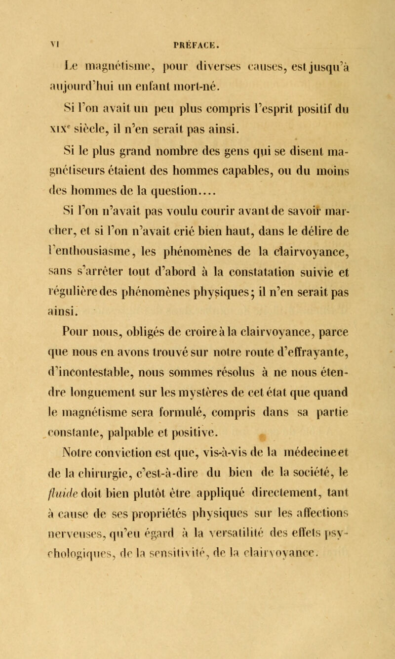 Le magnétisme, pour diverses causes, est jusqu'à aujourd'hui un enfant mort-né. Si l'on avait un peu plus compris l'esprit positif du xixc siècle, il n'en serait pas ainsi. Si le plus grand nombre des gens qui se disent ma- gnétiseurs étaient des hommes capables, ou du moins des hommes de la question.... Si Ton n'avait pas voulu courir avant de savoir mar- cher, et si l'on n'avait crié bien haut, dans le délire de l'enthousiasme, les phénomènes de la clairvoyance, sans s'arrêter tout d'abord à la constatation suivie et régulière des phénomènes physiques; il n'en serait pas ainsi. Pour nous, obligés de croire à la clairvoyance, parce que nous en avons trouvé sur notre route d'effrayante, d'incontestable, nous sommes résolus à ne nous éten- dre longuement sur les mystères de cet état que quand le magnétisme sera formulé, compris dans sa partie constante, palpable et positive. Notre conviction est que, vis-à-vis de la médecine et de la chirurgie, c'est-à-dire du bien de la société, le fluide doit bien plutôt être appliqué directement, tant à cause de ses propriétés physiques sur les affections nerveuses, qu'eu égard à la versatilité des effets psy- chologiques, de la sensitivité, do la clairvoyance.