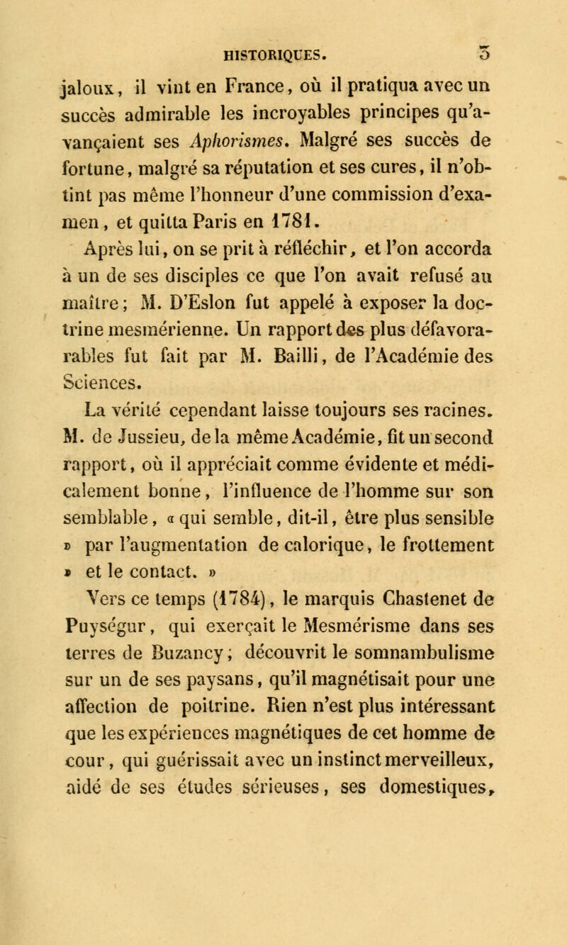 jaloux, il vint en France, où il pratiqua avec un succès admirable les incroyables principes qu'a- vançaient ses Apliorismes. Malgré ses succès de fortune, malgré sa réputation et ses cures, il n'ob- tint pas même l'honneur d'une commission d'exa- men , et quitta Paris en 1781. Après lui, on se prit à réfléchir, et l'on accorda à un de ses disciples ce que l'on avait refusé au maître; M. D'Eslon fut appelé à exposer la doc- trine mesmérienne. Un rapport ie& plus défavora- rabîes fut fait par M. Bailli, de l'Académie des Sciences. La vérité cependant laisse toujours ses racines. M. de Jussieu, delà même Académie, fit un second rapport, où il appréciait comme évidente et médi- calement bonne, l'influence de l'homme sur son semblable, « qui semble, dit-il, être plus sensible » par l'augmentation de calorique, le frottement » et le contact. » Vers ce temps (1784), le marquis Chastenet de Puységur, qui exerçait le Mesmérisme dans ses terres de Buzancy ; découvrit le somnambulisme sur un de ses paysans, qu'il magnétisait pour une affection de poitrine. Rien n'est plus intéressant que les expériences magnétiques de cet homme de cour, qui guérissait avec un instinct merveilleux, aidé de ses études sérieuses, ses domestiques,