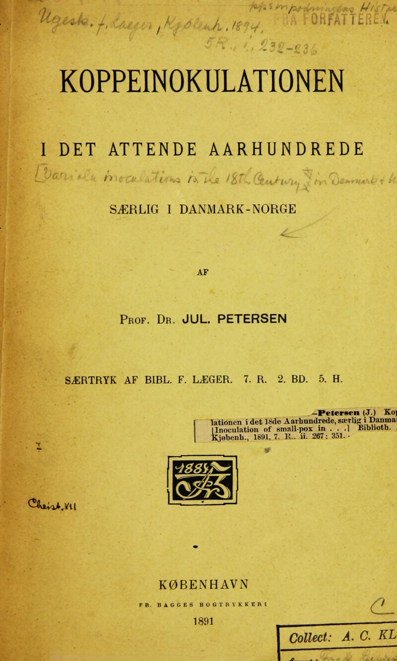 ->■• , - I KOPPEINOKULATIONEN I DET ATTENDE AARHUNDREDE SÆRLIG I DANMARK-NORGE AF Prof. Dr. JUL. PETERSEN SÆRTRYK AF BIBL. F. LÆGER. 7. R. 2. BD. 5. H. ^WiA.VU . -Petersen (J.) Ko] lationen i det 18de Aarbnndredc, særlig i Danma ilnoculation of smallpox in . . .1 Biblioth. Hebenh., 1891. 7. 11.. ii. 267: 351.- KØBENHAVN PR. BAGGES BOGTRYKKERI 1891 CL Collect: A. C. KL -