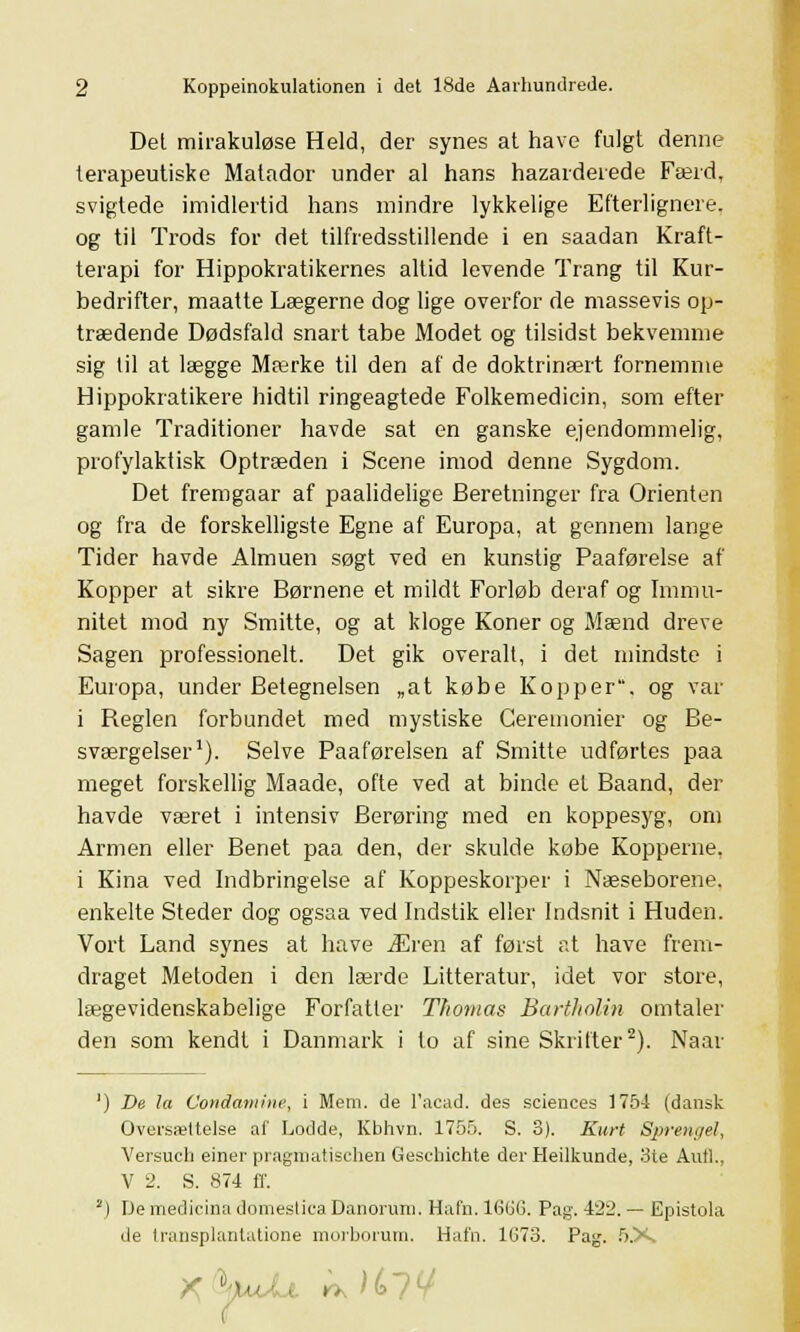 Det mirakuløse Held, der synes at have fulgt denne terapeutiske Matador under al hans hazarderede Færd, svigtede imidlertid hans mindre lykkelige Efterlignere, og til Trods for det tilfredsstillende i en saadan Kraft- terapi for Hippokratikernes altid levende Trang til Kur- bedrifter, maatte Lægerne dog lige overfor de massevis op- trædende Dødsfald snart tabe Modet og tilsidst bekvemme sig til at lægge Mærke til den af de doktrinært fornemme Hippokratikere hidtil ringeagtede Folkemedicin, som efter gamle Traditioner havde sat en ganske ejendommelig, profylaktisk Optræden i Scene imod denne Sygdom. Det fremgaar af paalidelige Beretninger fra Orienten og fra de forskelligste Egne af Europa, at gennem lange Tider havde Almuen søgt ved en kunstig Paaførelse af Kopper at sikre Børnene et mildt Forløb deraf og Immu- nitet mod ny Smitte, og at kloge Koner og Mænd dreve Sagen professionelt. Det gik overalt, i det mindste i Europa, under Betegnelsen „at købe Kopper, og var i Reglen forbundet med mystiske Ceremonier og Be- sværgelser1). Selve Paaførelsen af Smitte udførtes paa meget forskellig Maade, ofte ved at binde et Baand, der havde været i intensiv Berøring med en koppesyg, om Armen eller Benet paa den, der skulde købe Kopperne, i Kina ved Indbringelse af Koppeskorper i Næseborene, enkelte Steder dog ogsaa ved Indstik elier Indsnit i Huden. Vort Land synes at have Æren af først at have frem- draget Metoden i den lærde Litteratur, idet vor store, lægevidenskabelige Forfatter Thomas Bartholin omtaler den som kendt i Danmark i to af sine Skrifter2). Naar ') De la Conctamine, i Mern. de l'acad. des sciences 1754 (dansk Oversættelse af Lodde, Kbhvn. 1755. S. 8). Kurt Sprengel, Versuch einer pragmatischen Geschichte der Heilkunde, 3te Antl., V 2. S. 874 ff. 2) De medicina domeslica Danorum. Hafn. 16GG. Pag. 422. — Epistola de transplantatione morborum. Hafn. 1G73. Pag. 5.X* »,, H?