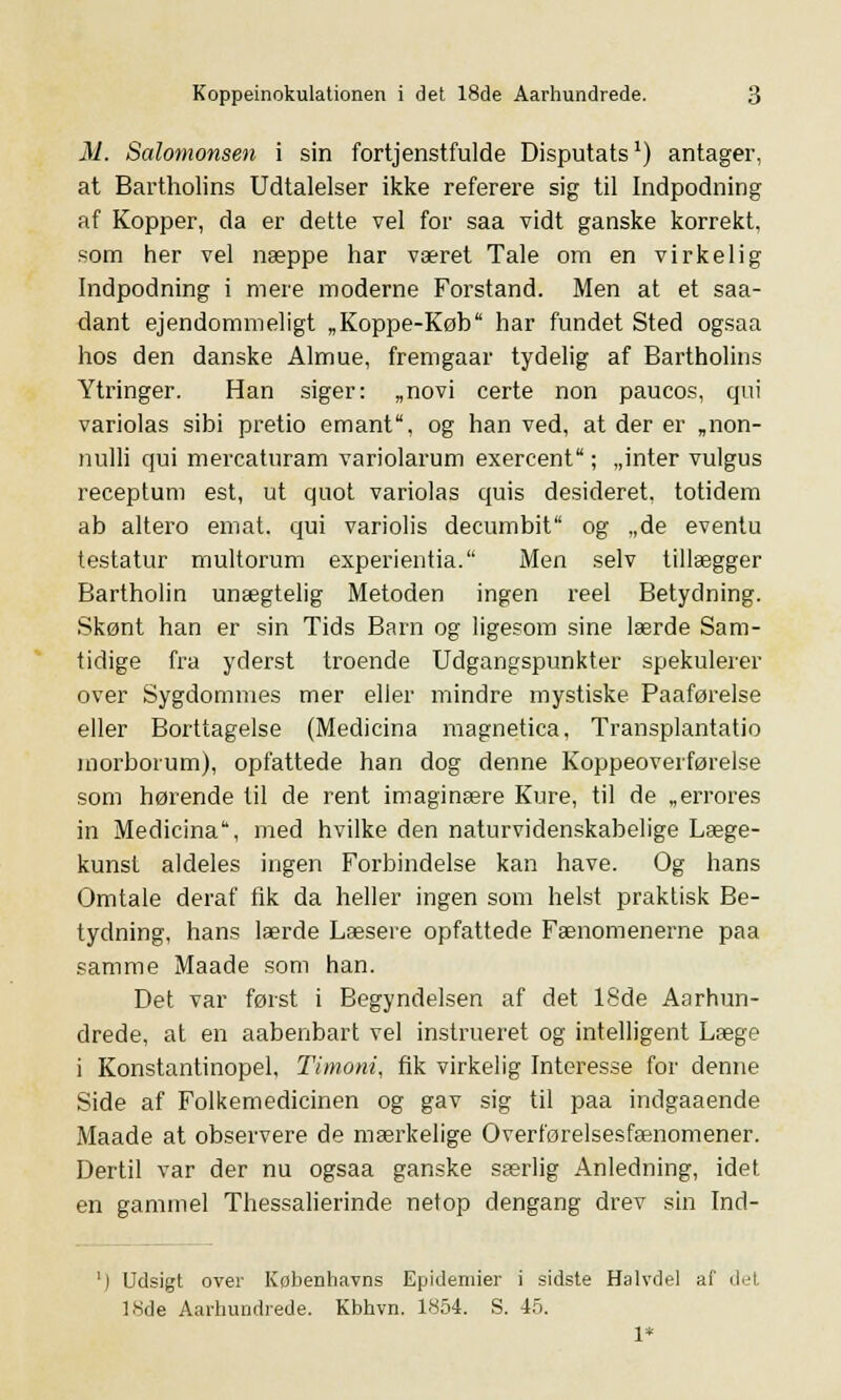 M. Salomonsen i sin fortjenstfulde Disputats') antager, at Bartholins Udtalelser ikke referere sig til Indpodning af Kopper, da er dette vel for saa vidt ganske korrekt, som her vel næppe har været Tale om en virkelig Indpodning i mere moderne Forstand. Men at et saa- dant ejendommeligt „Koppe-Køb har fundet Sted ogsaa hos den danske Almue, fremgaar tydelig af Bartholins Ytringer. Han siger: „novi certe non paucos, qui variolas sibi pretio emant, og han ved, at der er „non- tiulli qui mercaturam variolarum exercent; „inter vulgus receptum est, ut quot variolas quis desideret. totidem ab altero emat. qui variolis decumbit og „de eventu testatur multorum experientia. Men selv tillægger Bartholin unægtelig Metoden ingen reel Betydning. Skønt han er sin Tids Barn og ligesom sine lærde Sam- tidige fra yderst troende Udgangspunkter spekulerer over Sygdommes mer eller mindre mystiske Paaførelse eller Borttagelse (Medicina magnetica, Transplantatio morborum), opfattede han dog denne Koppeoverførelse som hørende til de rent imaginære Kure, til de „errores in Medicina, med hvilke den naturvidenskabelige Læge- kunst aldeles ingen Forbindelse kan have. Og hans Omtale deraf fik da heller ingen som helst praktisk Be- tydning, hans lærde Læsere opfattede Fænomenerne paa samme Maade som han. Det var først i Begyndelsen af det 18de Aarhun- drede, at en aabenbart vel instrueret og intelligent Læge i Konstantinopel, Timoni, fik virkelig Interesse for denne Side af Folkemedicinen og gav sig til paa indgaaende Maade at observere de mærkelige Overførelsesfænomener. Dertil var der nu ogsaa ganske særlig Anledning, idet en gammel Thessalierinde netop dengang drev sin Ind- ') Udsigt over Kobenhavns Epidemier i sidste Halvdel af det 18de Aarhundrede. Kbhvn. 1854. S. 45. 1*