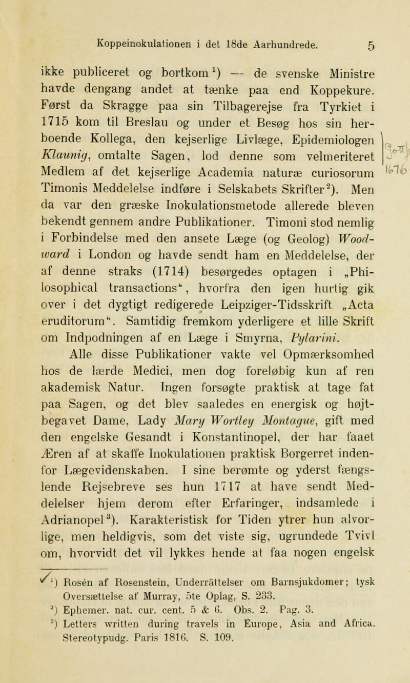 ikke publiceret og bortkom1) — de svenske Ministre havde dengang andet at tænke paa end Koppekure. Først da Skragge paa sin Tilbagerejse fra Tyrkiet i 1715 korn til Breslau og under et Besøg hos sin her- boende Kollega, den kejserlige Livlæge, Epidemiologen \ . Klaunifj, omtalte Sagen, lod denne som velmeriteret | Medlem af det kejserlige Academia naturæ curiosorum 'kl6 Timonis Meddelelse indføre i Selskabets Skrifter2). Men da var den græske Inokulationsmetode allerede bleven bekendt gennem andre Publikationer. Timoni stod nemlig i Forbindelse med den ansete Læge (og Geolog) Wood- xvard i London og havde sendt ham en Meddelelse, der af denne straks (1714) besørgedes optagen i „Phi- losophical transactions*, hvorfra den igen hurtig gik over i det dygtigt redigerede Leipziger-Tidsskrift „Acta eruditorum. Samtidig fremkom yderligere et lille Skrift om Indpodningen af en Læge i Smyrna, Pylarini. Alle disse Publikationer vakle vel Opmærksomhed hos de lærde Medici, men dog foreløbig kun af ren akademisk Natur. Ingen forsøgte praktisk at tage fat paa Sagen, og det blev saaledes en energisk og højt- begavet Dame, Lady Mary Wortley Montague, gift med den engelske Gesandt i Konstantinopel, der har faaet Æren af at skaffe Inokulationen praktisk Borgerret inden- for Lægevidenskaben. I sine berømte og yderst fængs- lende Rejsebreve ses hun 1717 at have sendt Med- delelser hjem derom efter Erfaringer, indsamlede i Adrianopel 8). Karakteristisk for Tiden ytrer hun alvor- lige, men heldigvis, som det viste sig, ugrundede Tvivl om, hvorvidt det vil lykkes hende at faa nogen engelsk *') Rosen af Rosenstein, Underrattelser om Barnsjukdomer; tysk Oversættelse af Murray, ote Oplag, S. 233. '') Ephemer. nat. cur. cent. 5 & 6. Obs. 2. Pag. 3. 3) Letters written during travels in Europe, Asia and Africa. Stereotypudg. Paris 1816. S. 109.