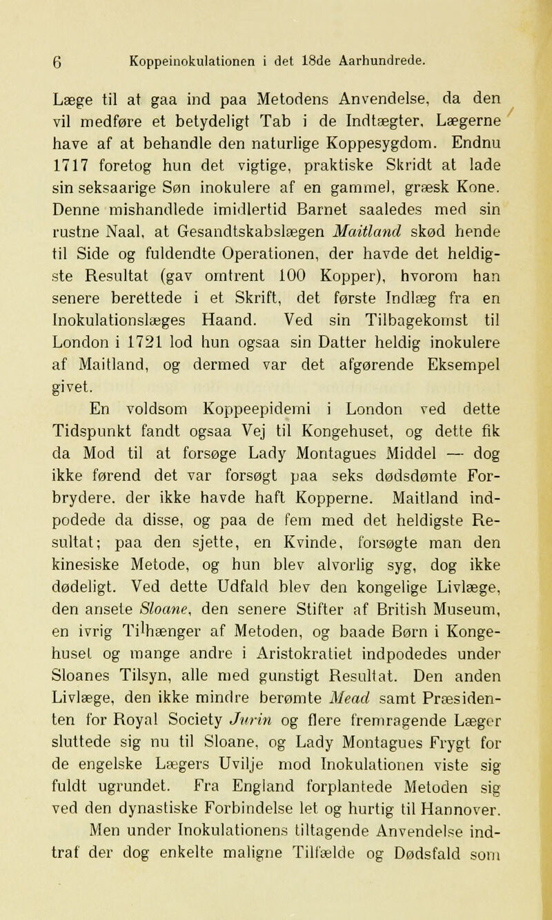 Læge til at gaa ind paa Metodens Anvendelse, da den vil medføre et betydeligt Tab i de Indtægter, Lægerne have af at behandle den naturlige Koppesygdom. Endnu 1717 foretog hun det vigtige, praktiske Skridt at lade sin seksaarige Søn inokulere af en gammel, græsk Kone. Denne mishandlede imidlertid Barnet saaledes med sin rustne Naal, at Gesandtskabslægen Maitlancl skød hende til Side og fuldendte Operationen, der havde det heldig- ste Resultat (gav omtrent 100 Kopper), hvorom han senere berettede i et Skrift, det første Indlæg fra en Inokulationslæges Haand. Ved sin Tilbagekomst til London i 1721 lod hun ogsaa sin Datter heldig inokulere af Maitland, og dermed var det afgørende Eksempel givet. En voldsom Koppeepiderni i London ved dette Tidspunkt fandt ogsaa Vej til Kongehuset, og dette fik da Mod til at forsøge Lady Montagues Middel — dog ikke førend det var forsøgt paa seks dødsdømte For- brydere, der ikke havde haft Kopperne. Maitland ind- podede da disse, og paa de fem med det heldigste Re- sultat; paa den sjette, en Kvinde, forsøgte man den kinesiske Metode, og hun blev alvorlig syg, dog ikke dødeligt. Ved dette Udfald blev den kongelige Livlæge, den ansete Sloane, den senere Stifter af British Museum, en ivrig Tilhænger af Metoden, og baade Børn i Konge- huset og mange andre i Aristokratiet indpodedes under Sloanes Tilsyn, alle med gunstigt Resullat. Den anden Livlæge, den ikke mindre berømte Mead samt Præsiden- ten for Royal Society Jurin og flere fremragende Læger sluttede sig nu til Sloane, og Lady Montagues Frygt for de engelske Lægers Uvilje mod Inokulationen viste sig fuldt ugrundet. Fra England forplantede Metoden sig ved den dynastiske Forbindelse let og hurtig til Hannover. Men under Inokulationens tiltagende Anvendelse ind- traf der dog enkelte maligne Tilfælde og Dødsfald som