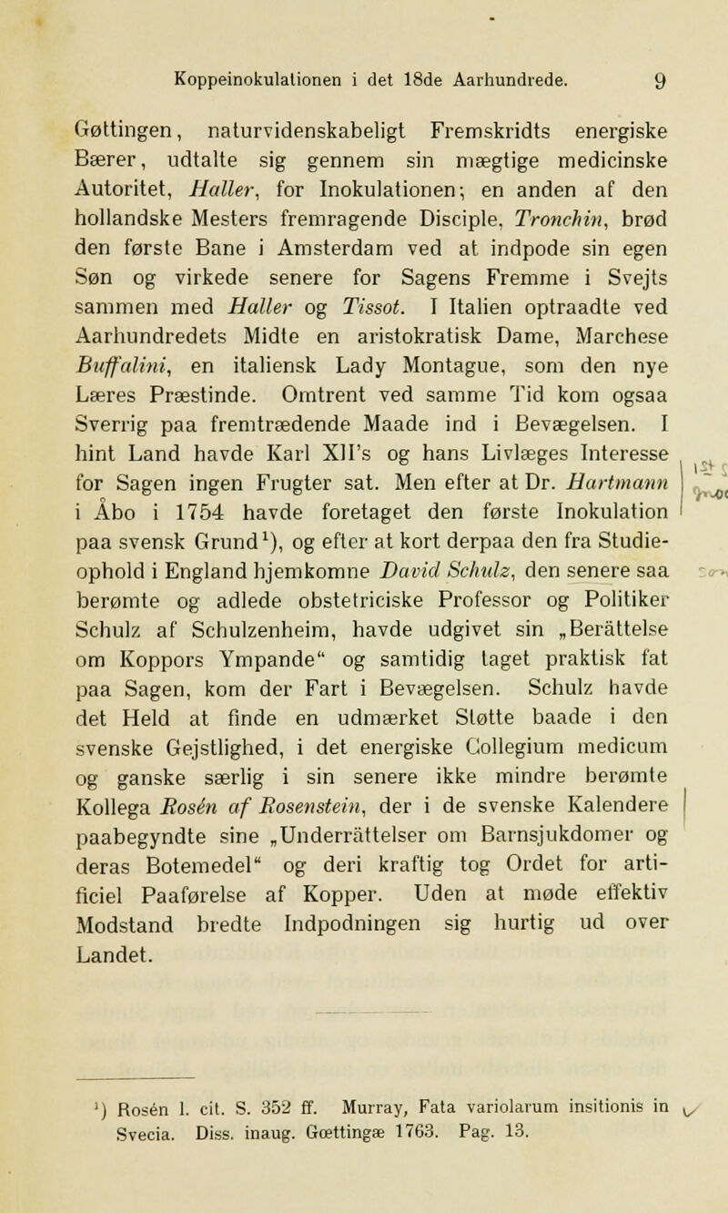 Gøttingen, naturvidenskabeligt Fremskridts energiske Bærer, udtalte sig gennem sin mægtige medicinske Autoritet, Haller, for Inokulationen; en anden af den hollandske Mesters fremragende Disciple, Tronehin, brød den første Bane i Amsterdam ved at indpode sin egen Søn og virkede senere for Sagens Fremme i Svejts sammen med Haller og Tissot. I Italien optraadte ved Aarhundredets Midte en aristokratisk Dame, Marchese Buffalini, en italiensk Lady Montague, som den nye Læres Præstinde. Omtrent ved samme Tid kom ogsaa Sverrig paa fremtrædende Maade ind i Bevægelsen. I hint Land havde Karl XH's og hans Livlæges Interesse for Sagen ingen Frugter sat. Men efter at Dr. Hartmann i Åbo i 1754 havde foretaget den første Inokulation paa svensk Grund1), og efter at kort derpaa den fra Studie- ophold i England hjemkomne David Schulz, den senere saa berømte og adlede obstetriciske Professor og Politiker Schulz af Schulzenheim, havde udgivet sin „Beråttelse om Koppors Ympande og samtidig taget praktisk fat paa Sagen, kom der Fart i Bevægelsen. Schulz havde det Held at finde en udmærket Støtte baade i den svenske Gejstlighed, i det energiske Gollegium medicum og ganske særlig i sin senere ikke mindre berømte Kollega Rosen af Rosenstein, der i de svenske Kalendere paabegyndte sine „Underrattelser om Barnsjukdomer og deras Botemedel og deri kraftig tog Ordet for arti- ficiel Paaførelse af Kopper. Uden at møde effektiv Modstand bredte Indpodningen sig hurtig ud over Landet. Rosen 1. cit. S. 352 ff. Murray, Fata variolarum insitionis in ^ Svecia. Diss. inaug. Gættingæ 1763. Pag. 13.