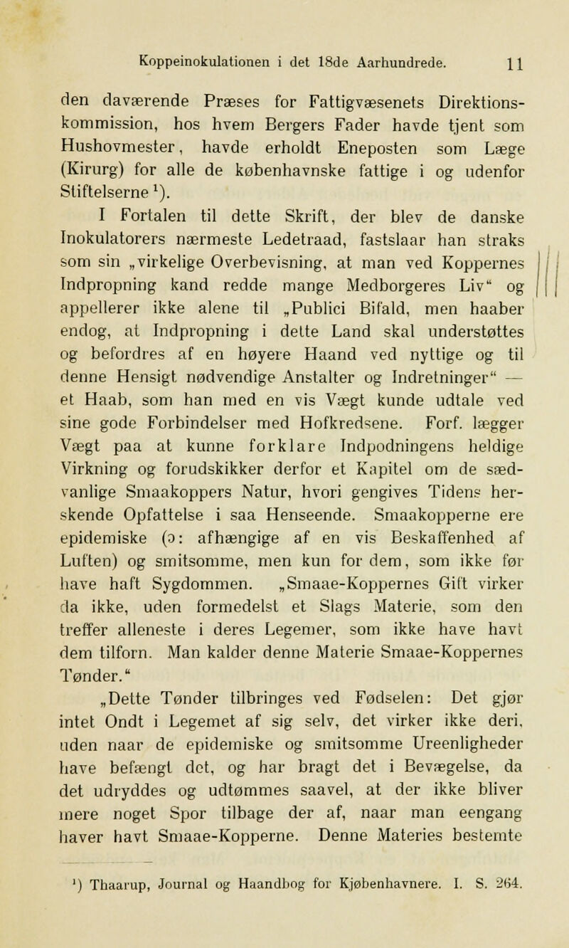 den daværende Præses for Fattigvæsenets Direktions- kommission, hos hvem Bergers Fader havde tjent som Hushovmester, havde erholdt Eneposten som Læge (Kirurg) for alle de københavnske fattige i og udenfor Stiftelsernex). I Fortalen til dette Skrift, der blev de danske Inokulatorers nærmeste Ledetraad, fastslaar han straks som sin „virkelige Overbevisning, at man ved Koppernes Indpropning kand redde mange Medborgeres Liv og appellerer ikke alene til „Publici Bifald, men haaber endog, at Indpropning i dette Land skal understøttes og befordres af en høyere Haand ved nyttige og til denne Hensigt nødvendige Anstalter og Indretninger — et Haab, som han med en vis Vægt kunde udtale ved sine gode Forbindelser med Hofkredsene. Forf. lægger Vægt paa at kunne forklare Indpodningens heldige Virkning og forudskikker derfor et Kapitel om de sæd- vanlige Smaakoppers Natur, hvori gengives Tidens her- skende Opfattelse i saa Henseende. Smaakopperne ere epidemiske (o: afhængige af en vis Beskaffenhed af Luften) og smitsomme, men kun for dem, som ikke før have haft Sygdommen. „Smaae-Koppernes Gift virker da ikke, uden formedelst et Slags Materie, som den treffer alleneste i deres Legemer, som ikke have havt dem tilforn. Man kalder denne Materie Smaae-Koppernes Tønder. „Dette Tønder tilbringes ved Fødselen: Det gjør intet Ondt i Legemet af sig selv, det virker ikke deri. uden naar de epidemiske og smitsomme Ureenligheder have befængt det, og har bragt det i Bevægelse, da det udryddes og udtømmes saavel, at der ikke bliver mere noget Spor tilbage der af, naar man eengang haver havt Smaae-Kopperne. Denne Materies bestemte ') Thaarup, Journal og Haandbog for Kjøbenhavnere. I. S. 264.