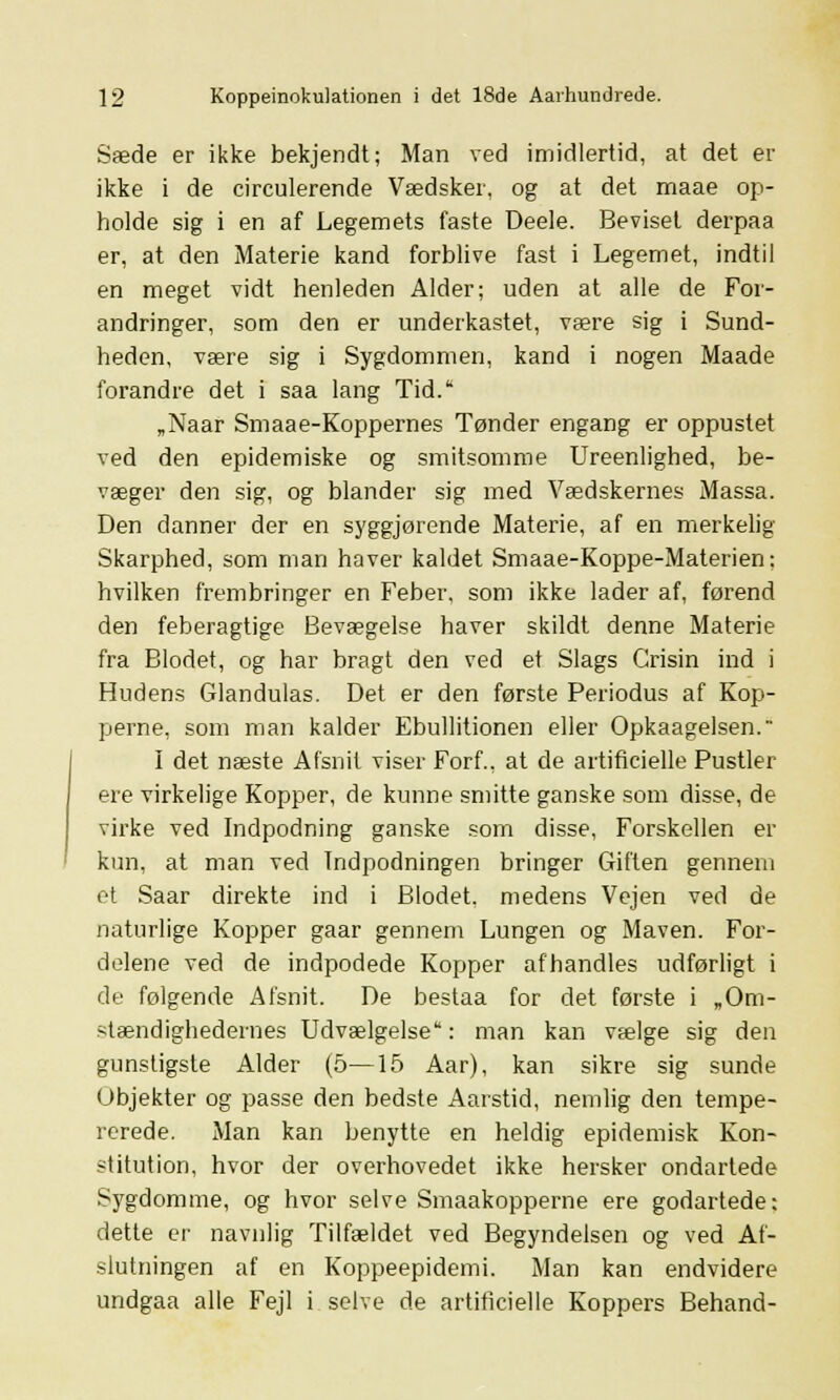 Sæde er ikke bekjendt; Man ved imidlertid, at det er ikke i de circulerende Vædsker, og at det maae op- holde sig i en af Legemets faste Deele. Beviset derpaa er, at den Materie kand forblive fast i Legemet, indtil en meget vidt henleden Alder; uden at alle de For- andringer, som den er underkastet, være sig i Sund- heden, være sig i Sygdommen, kand i nogen Maade forandre det i saa lang Tid. „Naar Smaae-Koppernes Tønder engang er oppustet ved den epidemiske og smitsomme Ureenlighed, be- væger den sig, og blander sig med Vædskernes Massa. Den danner der en syggjørende Materie, af en merkelig Skarphed, som man haver kaldet Smaae-Koppe-Materien: hvilken frembringer en Feber, som ikke lader af, førend den feberagtige Bevægelse haver skildt denne Materie fra Blodet, og har bragt den ved et Slags Grisin ind i Hudens Glandulas. Det er den første Periodus af Kop- perne, som man kalder Ebullitionen eller Opkaagelsen. I det næste Afsnit viser Forf., at de artificielle Pustler ere virkelige Kopper, de kunne smitte ganske som disse, de virke ved Indpodning ganske som disse, Forskellen er kun, at man ved Indpodningen bringer Giften gennem et Saar direkte ind i Blodet, medens Vejen ved de naturlige Kopper gaar gennem Lungen og Maven. For- delene ved de indpodede Kopper afhandles udførligt i de følgende Afsnit. De bestaa for det første i „Om- stændighedernes Udvælgelse: man kan vælge sig den gunstigste Alder (5—15 Aar), kan sikre sig sunde Objekter og passe den bedste Aarstid, nemlig den tempe- rerede. Man kan benytte en heldig epidemisk Kon- stitution, hvor der overhovedet ikke hersker ondartede Sygdomme, og hvor selve Smaakopperne ere godartede: dette er navnlig Tilfældet ved Begyndelsen og ved Af- slutningen af en Koppeepidemi. Man kan endvidere undgaa alle Fejl i selve de artificielle Koppers Behand-