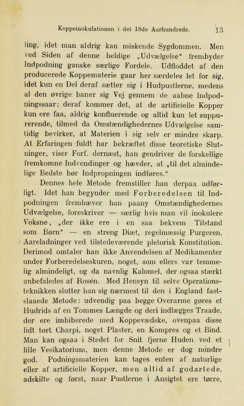 ling, idet man aldrig kan miskende Sygdommen. Men ved Siden af denne heldige „Udvælgelse frembyder Indpodning ganske særlige Fordele. Udfloddet af den producerede Koppematerie gaar her særdeles let for sig, idet kun en Del deraf sætter sig i Hudpustlerne, medens al den øvrige baner sig Vej gennem de aabne Indpod- ningssaar: deraf kommer det, at de artificielle Kopper kun ere faa, aldrig konfluerende og altid kun let suppu- rerende, tilmed da Omstændighedernes Udvælgelse sam- tidig bevirker, at Materien i sig selv er mindre skarp. At Erfaringen fuldt har bekræftet disse teoretiske Slut- ninger, viser Forf. dernæst, han gendriver de forskellige fremkomne Indvendinger og hævder, at „til det alminde- lige Bedste bør Indpropningen indføres. Dennes hele Metode fremstiller han derpaa udfør- ligt. Idet han begynder med Forberedelsen til Ind- podningen fremhæver han paany Omstændighedernes Udvælgelse, foreskriver — særlig hvis man vil inokulere Voksne, „der ikke ere i en saa bekvem Tilstand som Børn — en streng Diæt, regelmæssig Purgeren, Aareladninger ved tilstedeværende pletorisk Konstitution. Derimod omtaler han ikke Anvendelsen af Medikamenter under Forberedelseskuren, noget, som ellers var temme- lig almindeligt, og da navnlig Kalomel, der ogsaa stærkt anbefaledes af Rosen. Med Hensyn til selve Operations- teknikken slutter han sig nærmest til den i England fast- slaaede Metode: udvendig paa begge Overarme gøres et Hudrids af en Tommes Længde og deri indlægges Traade, der ere imbiberede med Koppevædske, ovenpaa disse lidt tørt Charpi, noget Plaster, en Kompres og et Bind. Man kan ogsaa i Stedet for Snit fjerne Huden ved et lille Vesikatorium, men denne Metode er dog mindre god. Podningsmaterien kan tages enten af naturlige eller af artificielle Kopper, men altid af godartede, adskilte og først, naar Pustlerne i Ansigtet ere tørre,