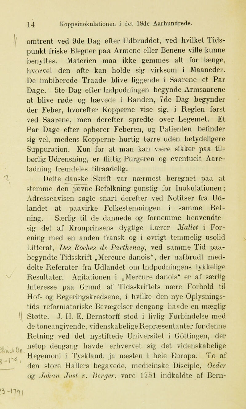 omtrent ved 9de Dag efter Udbruddet, ved hvilket Tids- punkt friske Blegner paa Armene eller Benene ville kunne benyttes. Materien maa ikke gemmes alt for længe, hvorvel den ofte kan holde sig virksom i Maaneder. De imbiberede Traade blive liggende i Saarene et Par Dage. 5te Dag efter Indpodningen begynde Armsaarene at blive røde og hævede i Randen, 7de Dag begynder der Feber, hvorefter Kopperne vise sig, i Reglen først ved Saarene, men derefter spredte over Legemet. Et Par Dage efter ophører Feberen, og Patienten befinder sig vel, medens Kopperne hurtig tørre uden betydeligere Suppuration. Kun for at man kan være sikker paa til- børlig Udrensning, er flittig Purgeren og eventuelt Aare- ladning fremdeles tilraadelig. Dette danske Skrift var nærmest beregnet paa at stemme den jævne Befolkning gunstig for Inokulationen; Adresseavisen søgte snart derefter ved Notitser fra Ud- landet at paavirke Folkestemningen i samme Ret- ning. Særlig til de dannede og fornemme henvendte sig det af Kronprinsens dygtige Lærer Maltet i For- ening med en anden fransk og i øvrigt temmelig usolid Litterat, Des Roches de Parthenay, ved samme Tid paa- begyndte Tidsskrift „Mercure danois, der uafbrudt med- delte Referater fra Udlandet om Indpodningens lykkelige Resultater. Agitationen i „Mercure danois er af særlig- Interesse paa Grund af Tidsskriftets nære Forhold til Hof- og Regeringskredsene, i hvilke den nye Oplysnings- tids reformatoriske Bevægelser dengang havde en mægtig Støtte. J. EL E. Bernstorff stod i livlig Forbindelse med de toneangivende, videnskabelige Repræsentanter for denne Retning ved det nystiftede Universitet i Gottingen, der netop dengang havde erhvervet sig det videnskabelige Hegemoni i Tyskland, ja næsten i hele Europa. To af den store Hallers begavede, medicinske Disciple, Oeder og Johan Just r. Berger, vare 1751 indkaldte af Bern-