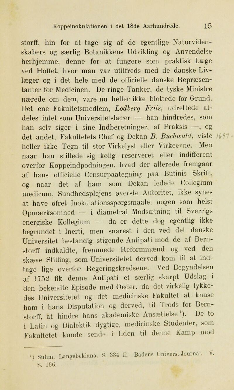 storff, hin for at tage sig af de egentlige Naturviden- skabers og særlig Botanikkens Udvikling og Anvendelse herhjemme, denne for at fungere som praktisk Læge ved Hoffet, hvor man var utilfreds med de danske Liv- læger og i det hele med de officielle danske Repræsen- tanter for Medicinen. De ringe Tanker, de tyske Ministre nærede om dem, vare nu heller ikke blottede for Grund. Det ene Fakultetsmedlem, Lodberg Friis, udrettede al- deles intet som Universitetslærer — han hindredes, som han selv siger i sine Indberetninger, af Praksis —, og det andet, Fakultetets Chef og Dekan B. Buchwald, viste heller ikke Tegn til stor Virkelyst eller Virkeevne. Men naar han stillede sig kølig reserveret eller indifferent overfor Koppeindpodningen, hvad der allerede fremgaar af hans officielle Gensurpaategning paa Butinis Skrift, og naar det af ham som Dekan ledede Collegium medicum, Sundhedsplejens øverste Autoritet, ikke synes at have ofret Inokulationsspørgsmaalet nogen som helst Opmærksomhed — i diametral Modsætning til Sverrigs energiske Kollegium — da er dette dog egentlig ikke begrundet i Inerti, men snarest i den ved det danske Universitet bestandig stigende Antipati mod de af Bern- storff indkaldte, fremmede Reformmænd og ved den skæve Stilling, som Universitetet derved kom til at ind- tage lige overfor Regeringskredsene. Ved Begyndelsen af 1752 fik denne Antipati et særlig skarpt Udslag i den bekendte Episode med Oeder, da det virkelig lykke- des Universitetet og det medicinske Fakultet at knuse ham i hans Disputation og derved, til Trods for Bern- storff, at hindre hans akademiske Ansættelse1). De to i Latin og Dialektik dygtige, medicinske Studenter, som Fakultetet kunde sende i Ilden til denne Kamp mod ') Suhm, Langebekiana. S. 334 ff. Badens Univers.-Journal. V. S. 136.