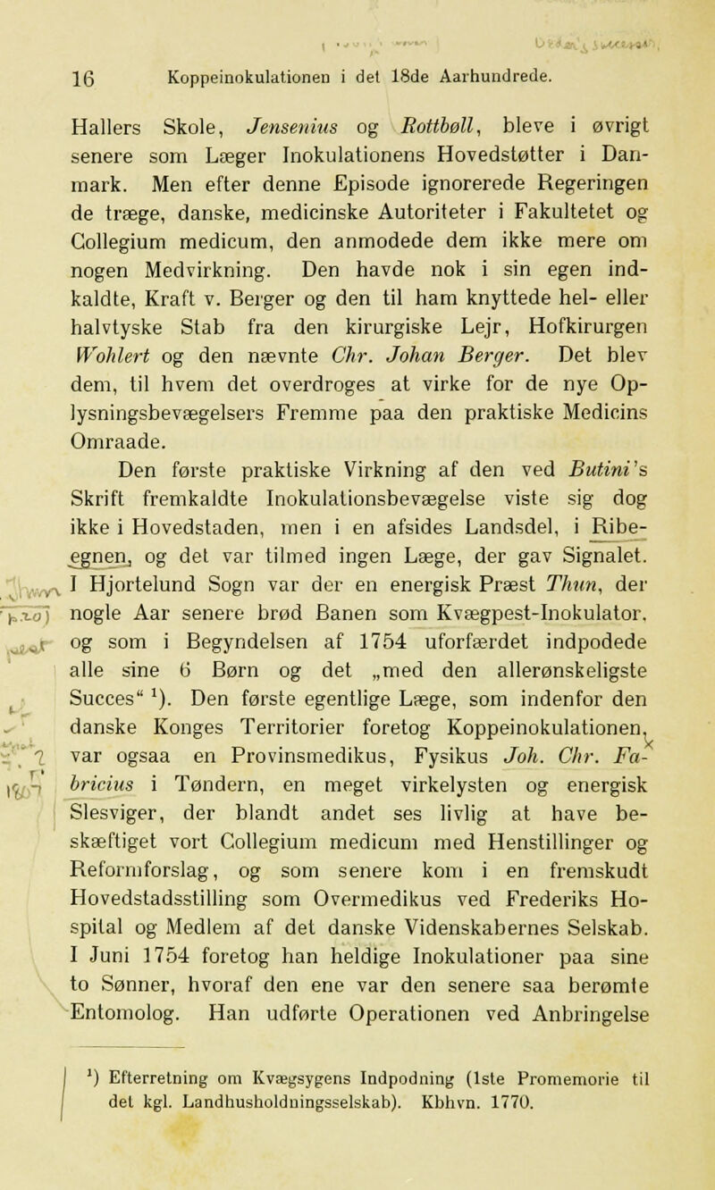 Hallers Skole, Jensenius og Rottbøll, ble ve i øvrigt senere som Læger Inokulationens Hovedstøtter i Dan- mark. Men efter denne Episode ignorerede Regeringen de træge, danske, medicinske Autoriteter i Fakultetet og Collegium medicum, den anmodede dem ikke mere om nogen Medvirkning. Den havde nok i sin egen ind- kaldte, Kraft v. Berger og den til ham knyttede hel- eller halvtyske Stab fra den kirurgiske Lejr, Hofkirurgen Wohlert og den nævnte Chr. Johan Berger. Det blev dem, til hvem det overdroges at virke for de nye Op- lysningsbevægelsers Fremme paa den praktiske Medicins Omraade. Den første praktiske Virkning af den ved Butini's Skrift fremkaldte Inokulationsbevægelse viste sig dog ikke i Hovedstaden, men i en afsides Landsdel, i Ribe- egnen, og det var tilmed ingen Læge, der gav Signalet. I Hjortelund Sogn var der en energisk Præst Thun, der r£xo~) nogle Aar senere brød Banen som Kvægpest-Inokulator. og som i Begyndelsen af 1754 uforfærdet indpodede alle sine b' Børn og det „med den allerønskeligste Succes l). Den første egentlige Læge, som indenfor den danske Konges Territorier foretog Koppeinokulationen, ' i var ogsaa en Provinsmedikus, Fysikus Joh. Chr. Fa- |(^-, bricius i Tøndern, en meget virkelysten og energisk Slesviger, der blandt andet ses livlig at have be- skæftiget vort Collegium medicum med Henstillinger og Reformforslag, og som senere kom i en fremskudt Hovedstadsstilling som Overmedikus ved Frederiks Ho- spital og Medlem af det danske Videnskabernes Selskab. I Juni 1754 foretog han heldige Inokulationer paa sine to Sønner, hvoraf den ene var den senere saa berømte Entomolog. Han udførte Operationen ved Anbringelse J) Efterretning om Kvægsygens Indpodning (1ste Promemorie til del kgl. Landhusholdningsselskab). Kbhvn. 1770.