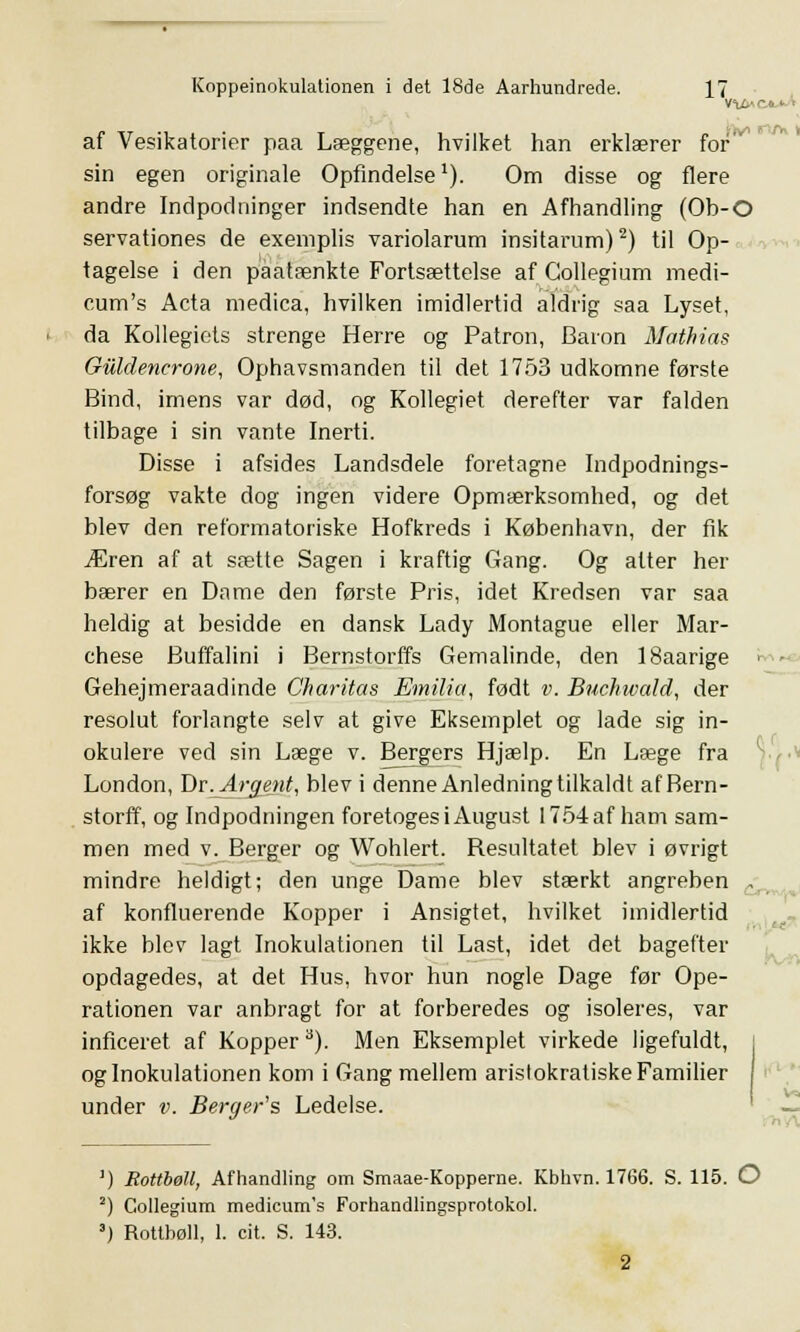 af Vesikatorier paa Læggene, hvilket han erklærer for sin egen originale Opfindelse1). Om disse og flere andre Indpodninger indsendte han en Afhandling (Ob-O servationes de exemplis variolarum insitarum)2) til Op- tagelse i den paatænkte Fortsættelse af Gollegium medi- cum's Acta medica, hvilken imidlertid aldrig saa Lyset, da Kollegiets strenge Herre og Patron, Baron Mathins Guldencrone, Ophavsmanden til det 1753 udkomne første Bind, imens var død, og Kollegiet derefter var falden tilbage i sin vante Inerti. Disse i afsides Landsdele foretagne Indpodnings- forsøg vakte dog ingen videre Opmærksomhed, og det blev den reformatoriske Hofkreds i København, der fik Æren af at sætte Sagen i kraftig Gang. Og alter her bærer en Dame den første Pris, idet Kredsen var saa heldig at besidde en dansk Lady Montague eller Mar- chese Buffalini i Bernstorffs Gemalinde, den ISaarige i - Gehejmeraadinde Charitas Emilia, født v. Buchwald, der resolut forlangte selv at give Eksemplet og lade sig in- okulere ved sin Læge v. Bergers Hjælp. En Læge fra London, Dr.Argent, blev i denne Anledning tilkaldt af Bern- storff, og Indpodningen foretoges i August 1754 af ham sam- men med v. Berger og Wohlert. Besultatet blev i øvrigt mindre heldigt; den unge Dame blev stærkt angreben . af konfluerende Kopper i Ansigtet, hvilket imidlertid ikke blev lagt Inokulationen til Last, idet det bagefter opdagedes, at det Hus, hvor hun nogle Dage før Ope- rationen var anbragt for at forberedes og isoleres, var inficeret af Kopper a). Men Eksemplet virkede ligefuldt, og Inokulationen kom i Gang mellem aristokratiske Familier under v. Berger's Ledelse. !) Rottbøll, Afhandling om Smaae-Kopperne. Kbhvn. 1766. S. 115. O 2) Gollegium medicum's Forhandlingsprotokol. 3) Rottbøll, 1. cit. S. 143. 2