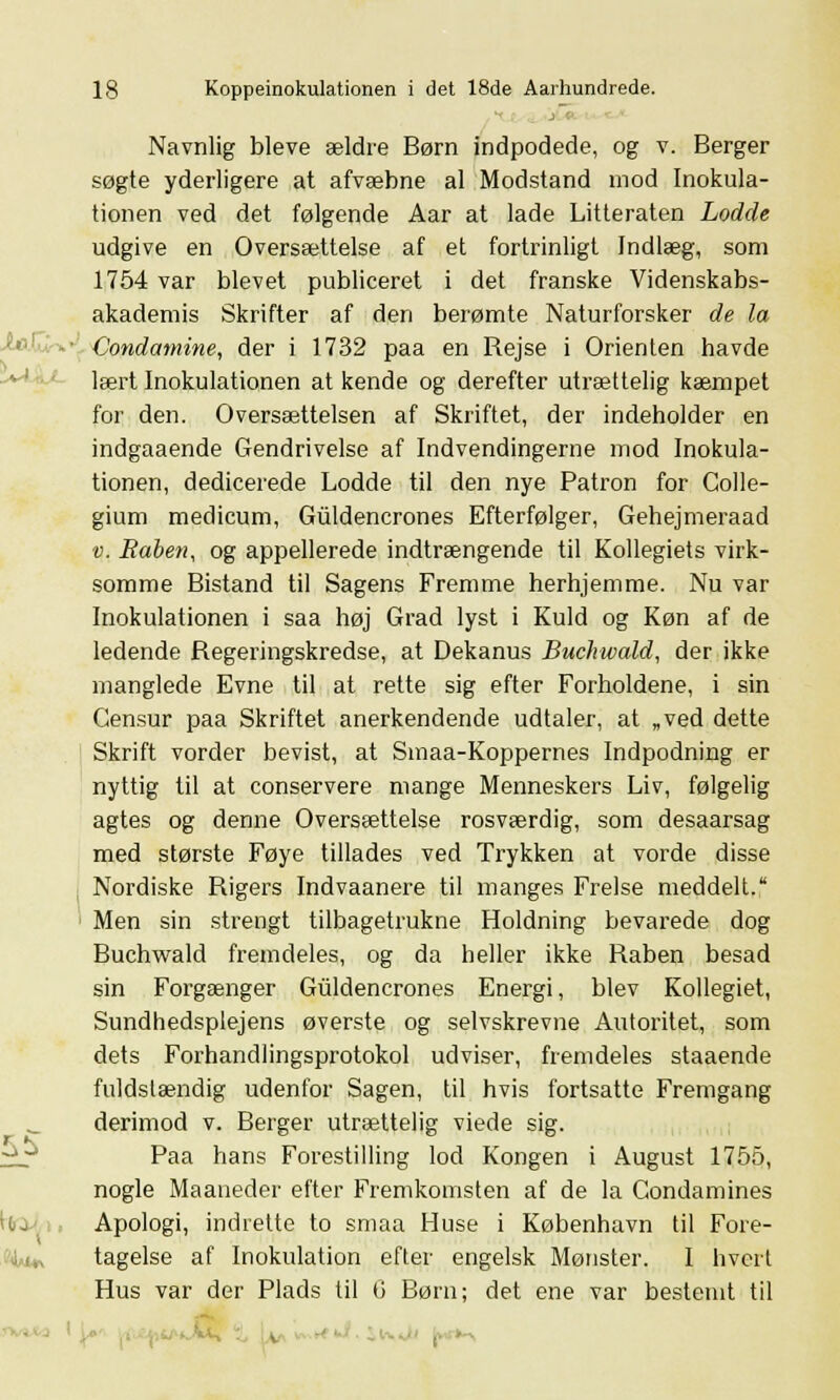 Navnlig bleve ældre Børn indpodede, og v. Berger søgte yderligere at afvæbne al Modstand mod Inokula- tionen ved det følgende Aar at lade Litteraten Lodde udgive en Oversættelse af et fortrinligt Indlæg, som 1754 var blevet publiceret i det franske Videnskabs- akademis Skrifter af den berømte Naturforsker de la Condamine, der i 1732 paa en Rejse i Orienten havde lært Inokulationen at kende og derefter utrættelig kæmpet for den. Oversættelsen af Skriftet, der indeholder en indgaaende Gendrivelse af Indvendingerne mod Inokula- tionen, dedicerede Lodde til den nye Patron for Colle- gium medicum, Giildencrones Efterfølger, Gehejmeraad v. Råben, og appellerede indtrængende til Kollegiets virk- somme Bistand til Sagens Fremme herhjemme. Nu var Inokulationen i saa høj Grad lyst i Kuld og Køn af de ledende Regeringskredse, at Dekanus Buchwald, der ikke manglede Evne til at rette sig efter Forholdene, i sin Censur paa Skriftet anerkendende udtaler, at „ved dette Skrift vorder bevist, at Smaa-Koppernes Indpodning er nyttig til at conservere mange Menneskers Liv, følgelig agtes og denne Oversættelse rosværdig, som desaarsag med største Føye tillades ved Trykken at vorde disse Nordiske Rigers Indvaanere til manges Frelse meddelt. Men sin strengt tilbagetrukne Holdning bevarede dog Buchwald fremdeles, og da heller ikke Råben besad sin Forgænger Guldencrones Energi, blev Kollegiet, Sundhedsplejens øverste og selvskrevne Autoritet, som dets Forhandlingsprotokol udviser, fremdeles staaende fuldstændig udenfor Sagen, til hvis fortsatte Fremgang derimod v. Berger utrættelig viede sig. Paa hans Forestilling lod Kongen i August 1755, nogle Maaneder efter Fremkomsten af de la Condamines Apologi, indrette to smaa Huse i København til Fore- tagelse af Inokulation efter engelsk Mønster. I hvert Hus var der Plads til 6 Børn; det ene var bestemt til